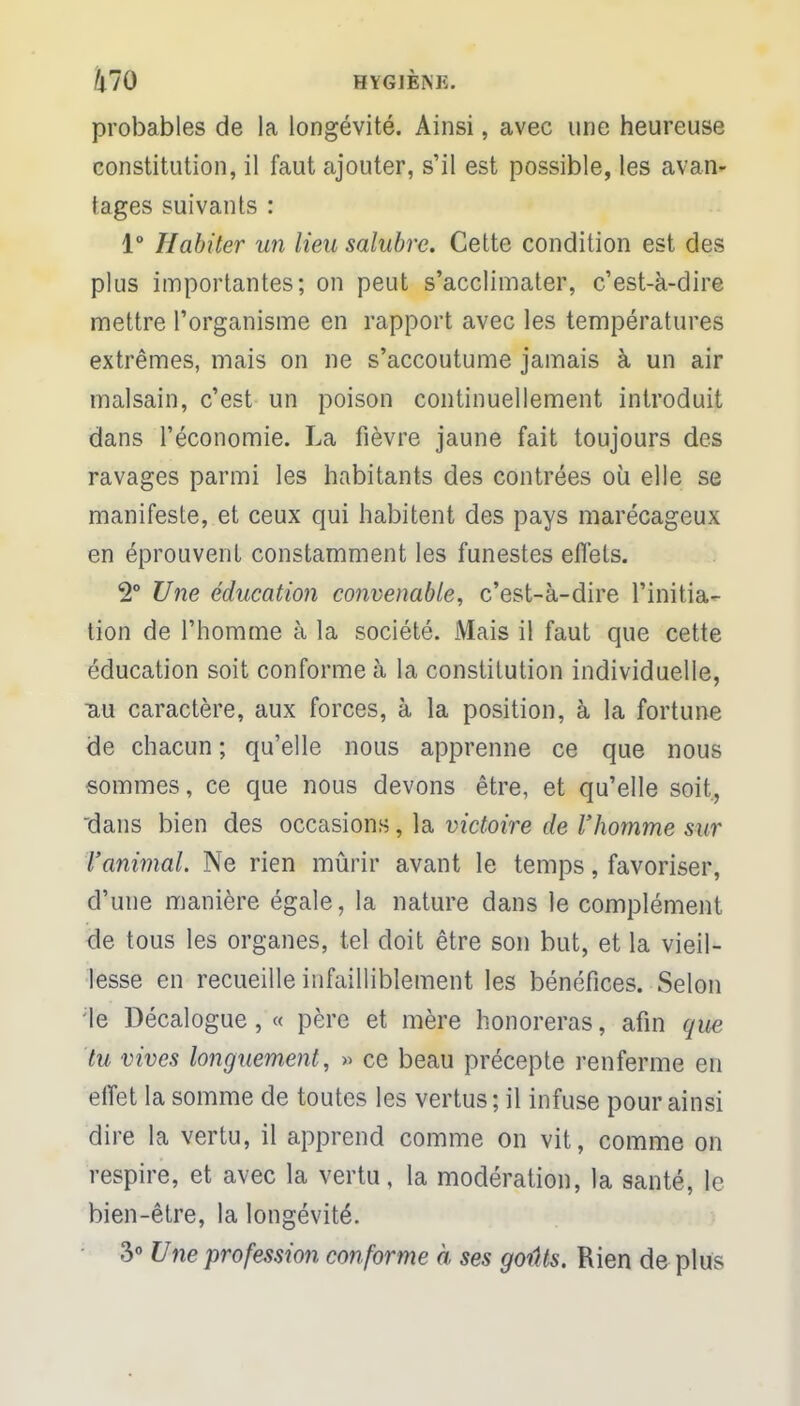 ft70 HYGJÈiNK. probables de la longévité. Ainsi, avec une heureuse constitution, il faut ajouter, s'il est possible, les avan- tages suivants : 1° Habiter un lieu salubre. Cette condition est des plus importantes; on peut s'acclimater, c'est-à-dire mettre l'organisme en rapport avec les températures extrêmes, mais on ne s'accoutume jamais à un air malsain, c'est un poison continuellement introduit dans l'économie. La fièvre jaune fait toujours des ravages parmi les habitants des contrées où elle se manifeste, et ceux qui habitent des pays marécageux en éprouvent constamment les funestes effets. 2° Une éducation convenable, c'est-à-dire l'initia- tion de l'homme à la société. Mais il faut que cette éducation soit conforme à la constitution individuelle, uu caractère, aux forces, à la position, à la fortune de chacun ; qu'elle nous apprenne ce que nous sommes, ce que nous devons être, et qu'elle soit, dans bien des occasions, la victoire de l'homme sur l'animal. Ne rien mûrir avant le temps, favoriser, d'une manière égale, la nature dans le complément de tous les organes, tel doit être son but, et la vieil- lesse en recueille infailliblement les bénéfices. Selon le Décalogue, « père et mère honoreras, afin que tu vives longuement, » ce beau précepte renferme en effet la somme de toutes les vertus ; il infuse pour ainsi dire la vertu, il apprend comme on vit, comme on respire, et avec la vertu, la modération, la santé, le bien-être, la longévité. 3° Une profession conforme à ses goûts. Rien de plus