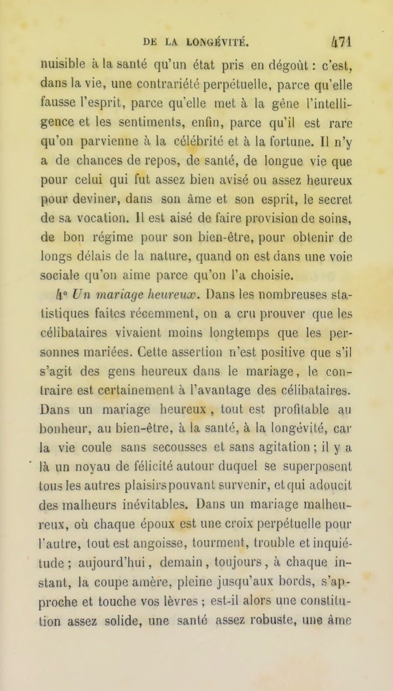 nuisible à la santé qu'un état pris en dégoût : c'est, dans la vie, une contrariété perpétuelle, parce qu'elle fausse l'esprit, parce qu'elle met à la gène l'intelli- gence et les sentiments, enfin, parce qu'il est rare qu'on parvienne à la célébrité et à la fortune. Il n'y a de chances de repos, de santé, de longue vie que pour celui qui fut assez bien avisé ou assez heureux pour deviner, dans son àme et son esprit, le secret de sa vocation. 11 est aisé de faire provision de soins, de bon régime pour son bien-être, pour obtenir de longs délais de la nature, quand on est dans une voie sociale qu'on aime parce qu'on l'a choisie. 4° Un mariage heureux. Dans les nombreuses sta- tistiques faites récemment, on a cru prouver que les célibataires vivaient moins longtemps que les per- sonnes mariées. Cette assertion n'est positive que s'il s'agit des gens heureux dans le mariage, le con- traire est certainement à l'avantage des célibataires. Dans un mariage heureux , tout est profitable au bonheur, au bien-être, à la santé, à la longévité, car la vie coule sans secousses et sans agitation ; il y a là un noyau de félicité autour duquel se superposent tous les autres plaisirs pouvant survenir, et qui adoucit des malheurs inévitables. Dans un mariage malheu- reux, où chaque époux est une croix perpétuelle pour l'autre, tout est angoisse, tourment, trouble et inquié- tude ; aujourd'hui, demain , toujours, à chaque in- stant, la coupe amère, pleine jusqu'aux bords, s'ap- proche et touche vos lèvres ; est-il alors une constitu- tion assez solide, une santé assez robuste, une àme