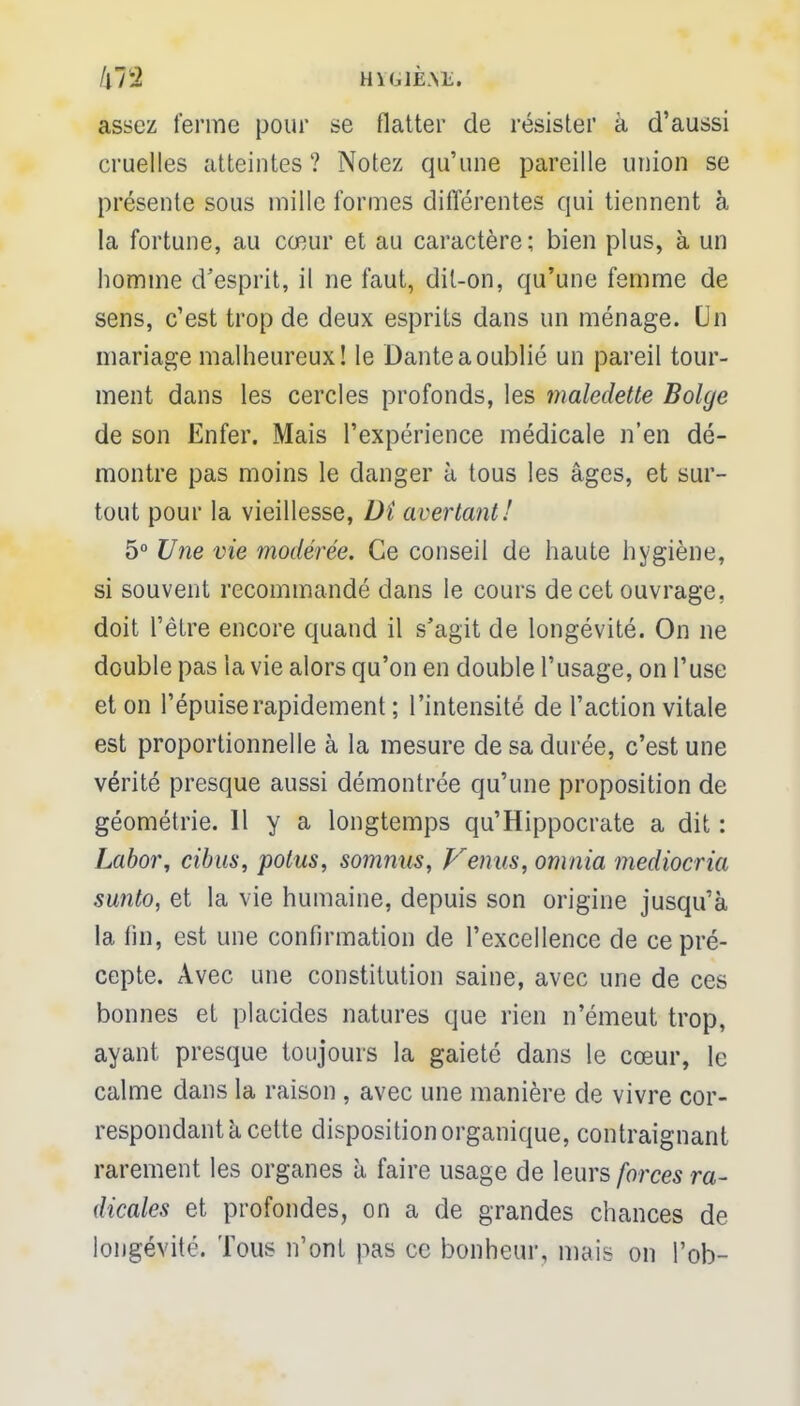 !\1'2 H\G1È.\E. assez ferme pour se flatter de résister à d'aussi cruelles atteintes ? Notez qu'une pareille union se présente sous mille formes différentes qui tiennent à la fortune, au cœur et au caractère; bien plus, à un homme d'esprit, il ne faut, dit-on, qu'une femme de sens, c'est trop de deux esprits dans un ménage. Un mariage malheureux! le Dante a oublié un pareil tour- ment dans les cercles profonds, les maledette Bolye de son Enfer. Mais l'expérience médicale n'en dé- montre pas moins le danger à tous les âges, et sur- tout pour la vieillesse, Di avertant! 5° Une vie modérée. Ce conseil de haute hygiène, si souvent recommandé dans le cours de cet ouvrage, doit l'être encore quand il s'agit de longévité. On ne double pas la vie alors qu'on en double l'usage, on l'use et on l'épuisé rapidement ; l'intensité de l'action vitale est proportionnelle à la mesure de sa durée, c'est une vérité presque aussi démontrée qu'une proposition de géométrie. Il y a longtemps qu'Hippocrate a dit : Labor, cibus, potus, somnus, prenas, omnia mediocria sunto, et la vie humaine, depuis son origine jusqu'à la tin, est une confirmation de l'excellence de ce pré- cepte. Avec une constitution saine, avec une de ces bonnes et placides natures que rien n'émeut trop, ayant presque toujours la gaieté dans le cœur, le calme dans la raison , avec une manière de vivre cor- respondant a cette disposition organique, contraignant rarement les organes à faire usage de leurs forces ra- dicales et profondes, on a de grandes chances de longévité. Tous n'ont pas ce bonheur, mais on l'ob-