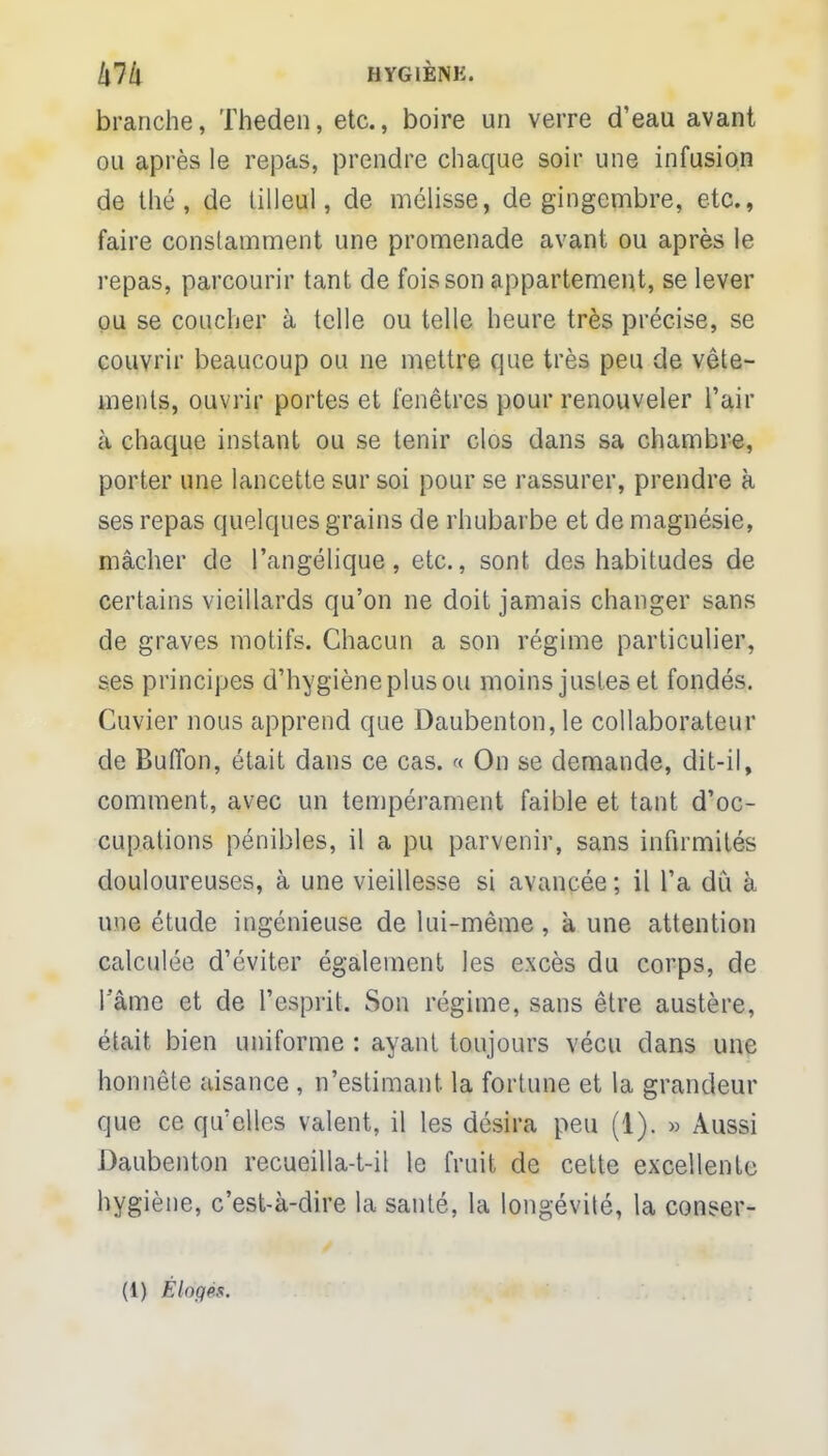 branche, Theden, etc., boire un verre d'eau avant ou après le repas, prendre chaque soir une infusion de thé, de tilleul, de mélisse, de gingembre, etc., faire constamment une promenade avant ou après le repas, parcourir tant de fois son appartement, se lever ou se coucher à telle ou telle heure très précise, se couvrir beaucoup ou ne mettre que très peu de vête- ments, ouvrir portes et fenêtres pour renouveler l'air à chaque instant ou se tenir clos dans sa chambre, porter une lancette sur soi pour se rassurer, prendre à ses repas quelques grains de rhubarbe et de magnésie, mâcher de l'angélique, etc., sont des habitudes de certains vieillards qu'on ne doit jamais changer sans de graves motifs. Chacun a son régime particulier, ses principes d'hygièneplusou moins justes et fondés. Cuvier nous apprend que Daubenton,le collaborateur de Buflbn, était dans ce cas. « On se demande, dit-il, comment, avec un tempérament faible et tant d'oc- cupations pénibles, il a pu parvenir, sans infirmités douloureuses, à une vieillesse si avancée ; il l'a dù b une étude ingénieuse de lui-même, à une attention calculée d'éviter également les excès du corps, de l'âme et de l'esprit. Son régime, sans être austère, était bien uniforme : ayant toujours vécu dans une honnête aisance , n'estimant la fortune et la grandeur que ce qu'elles valent, il les désira peu (1). » Aussi Daubenton recueilla-t-il le fruit de cette excellente hygiène, c'est-à-dire la santé, la longévité, la conser-