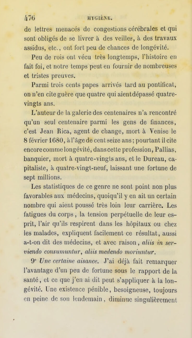 de lettres menacés de congestions cérébrales et qui sont obligés de se livrer à des veilles, à des travaux assidus, etc., ont fort peu de chances de longévité. Peu de rois ont vécu très longtemps, l'histoire en fait foi, et notre temps peut en fournir de nombreuses et tristes preuves. Parmi trois cents papes arrivés tard au pontificat, on n'en cite guère que quatre qui aientdépassé quatre- vingts ans. L'auteur de la galerie des centenaires n'a rencontré qu'un seul centenaire parmi les gens de finances, c'est Jean Rica, agent de change, mort à Venise le 8 février 1680, à l'âge de cent seize ans ; pourtant il cite encore comme longévité, danscette profession, Pallias, banquier, mort à quatre-vingts ans, et le Dureau, ca- pitaliste, à quatre-vingt-neuf, laissant une fortune de sept millions. Les statistiques de ce genre ne sont point non plus favorables aux médecins, quoiqu'il y en ait un certain nombre qui aient poussé très loin leur carrière. Les fatigues du corps, la tension perpétuelle de leur es- prit, l'air qu'ils respirent dans les hôpitaux ou chez les malades, expliquent facilement ce résultat, aussi a-t-on dit des médecins, et avec raison, aliis in ser- viendo consumuntur, aliis medendo moriuntur. 9° Une certaine aisance. J'ai déjà fait remarquer l'avantage d'un peu de fortune sous le rapport de la santé, et ce que j'en ai dit peut s'appliquer à la lon- gévité. Une existence pénible, besoigneuse, toujours en peine de son lendemain, diminue singulièrement