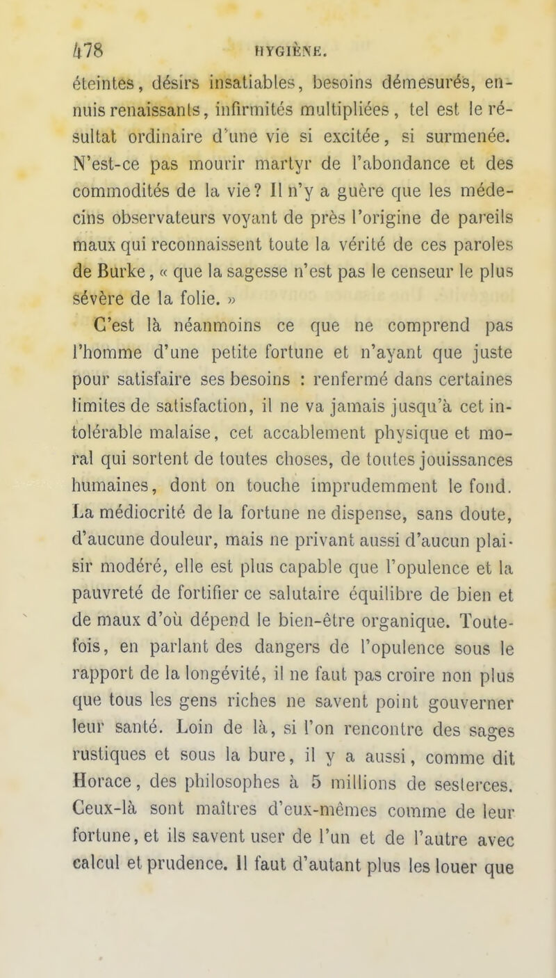 éteintes, désirs insatiables, besoins démesurés, en- nuis renaissants, infirmités multipliées, tel est le ré- sultat ordinaire d'une vie si excitée, si surmenée. N'est-ce pas mourir martyr de l'abondance et des commodités de la vie? Il n'y a guère que les méde- cins observateurs voyant de près l'origine de pareils maux qui reconnaissent toute la vérité de ces paroles de Burke, « que la sagesse n'est pas le censeur le plus sévère de la folie. » C'est là néanmoins ce que ne comprend pas l'homme d'une petite fortune et n'ayant que juste pour satisfaire ses besoins : renfermé dans certaines limites de satisfaction, il ne va jamais jusqu'à cet in- tolérable malaise, cet accablement physique et mo- ral qui sortent de toutes choses, de toutes jouissances humaines, dont on touche imprudemment le fond. La médiocrité de la fortune ne dispense, sans doute, d'aucune douleur, mais ne privant aussi d'aucun plai- sir modéré, elle est plus capable que l'opulence et la pauvreté de fortifier ce salutaire équilibre de bien et de maux d'où dépend le bien-être organique. Toute- fois, en parlant des dangers de l'opulence sous le rapport de la longévité, il ne faut pas croire non plus que tous les gens riches ne savent point gouverner leur santé. Loin de là, si l'on rencontre des sages rustiques et sous la bure, il y a aussi, comme dit, Horace, des philosophes à 5 millions de sesterces. Ceux-là sont maîtres d'eux-mêmes comme de leur fortune, et ils savent user de l'un et de l'autre avec