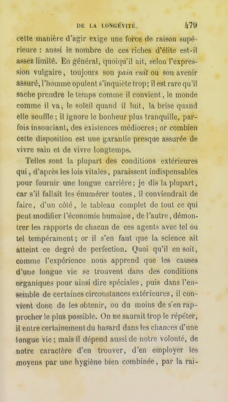 cette manière d'agir exige une force de raison supé- rieure : aussi le nombre de ces riches d'élite est-il assez limité. En général, quoiqu'il ait, selon l'expres- sion vulgaire, toujours son pain cuit ou son avenir assuré, l'homme opulent s'inquiète trop; il est rare qu'il sache prendre le temps comme il convient, le monde comme il va, le soleil quand il luit, la brise quand elle souffle ; il ignore le bonheur plus tranquille, par- fois insouciant, des existences médiocres; or combien cette disposition est une garantie presque assurée de vivre sain et de vivre longtemps. Telles sont la plupart des conditions extérieures qui, d'après les lois vitales, paraissent indispensables pour fournir une longue carrière; je dis la plupart, car s'il fallait les énumérer toutes, il conviendrait de faire, d'un côté, le tableau complet de tout ce qui peut modifier l'économie humaine, de l'autre, démon- trer les rapports de chacun de ces agents avec tel ou tel tempérament; or il s'en faut que la science ait atteint ce degré de perfection. Quoi qu'il en soit, comme l'expérience nous apprend que les causes d'une longue vie se trouvent dans des conditions organiques pour ainsi dire spéciales, puis dans l'en- semble de certaines circonstances extérieures, il con- vient donc de les obtenir, ou du moins de s'en rap- procher le plus possible. On ne saurait trop le répéter, il entre certainement du hasard dans les chances d'une longue vie; mais il dépend aussi de notre volonté, de notre caractère d'en trouver, d'en employer les moyens par une hygiène bien combinée, par la rai-