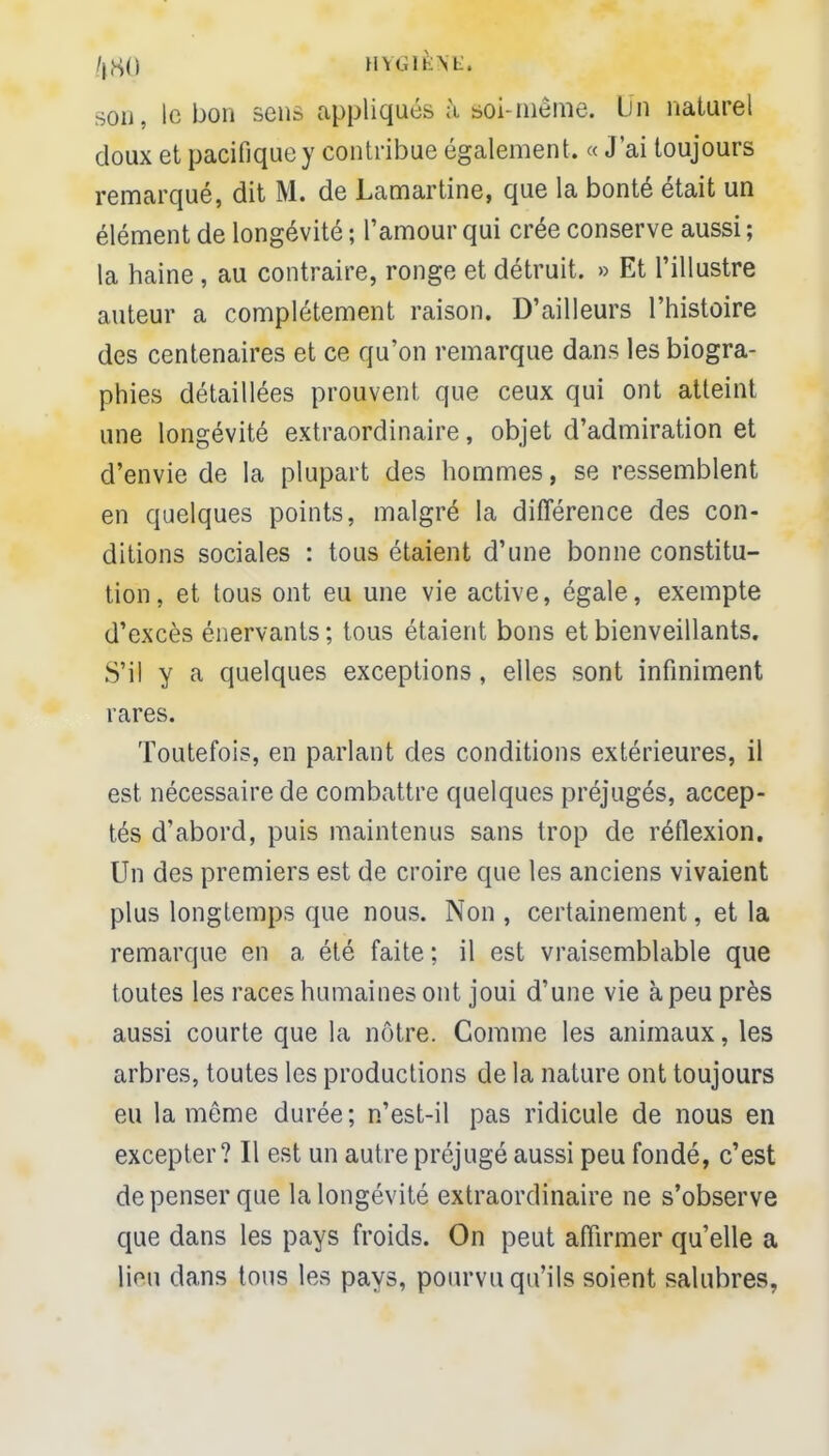 /,,S() HYGIÈNE, son, le bon sens appliqués à soi-même. Un naturel doux et pacifiquey contribue également. « J'ai toujours remarqué, dit M. de Lamartine, que la bonté était un élément de longévité ; l'amour qui crée conserve aussi ; la haine, au contraire, ronge et détruit. » Et l'illustre auteur a complètement raison. D'ailleurs l'histoire des centenaires et ce qu'on remarque dans les biogra- phies détaillées prouvent, que ceux qui ont atteint une longévité extraordinaire, objet d'admiration et d'envie de la plupart des hommes, se ressemblent en quelques points, malgré la différence des con- ditions sociales : tous étaient d'une bonne constitu- tion, et tous ont eu une vie active, égale, exempte d'excès énervants ; tous étaient bons et bienveillants. S'il y a quelques exceptions, elles sont infiniment rares. Toutefois, en parlant des conditions extérieures, il est nécessaire de combattre quelques préjugés, accep- tés d'abord, puis maintenus sans trop de réflexion. Un des premiers est de croire que les anciens vivaient plus longtemps que nous. Non , certainement, et la remarque en a été faite; il est vraisemblable que toutes les races humaines ont joui d'une vie à peu près aussi courte que la nôtre. Comme les animaux, les arbres, toutes les productions de la nature ont toujours eu la même durée; n'est-il pas ridicule de nous en excepter? Il est un autre préjugé aussi peu fondé, c'est de penser que la longévité extraordinaire ne s'observe que dans les pays froids. On peut affirmer qu'elle a lion dans tous les pays, pourvu qu'ils soient salubres,