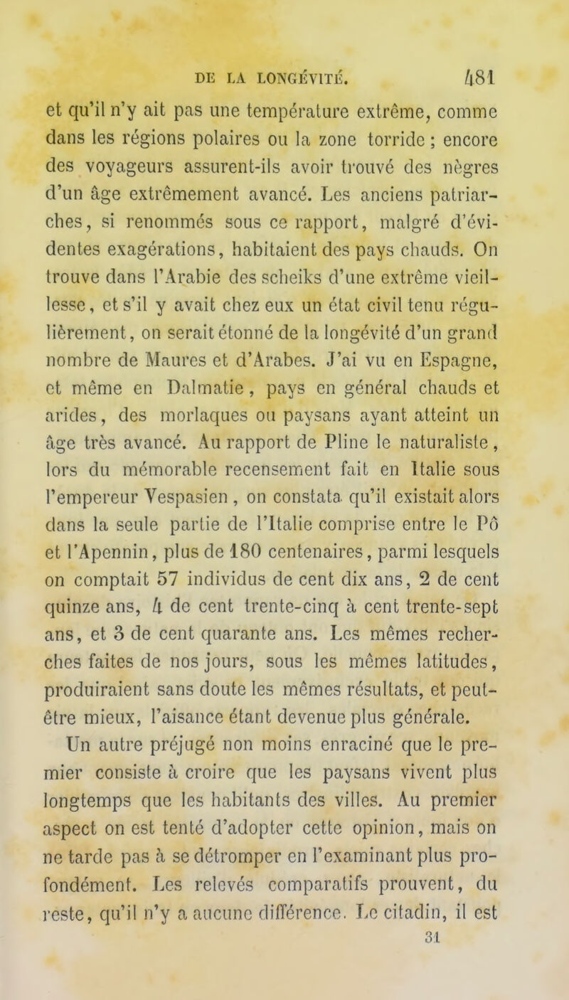et qu'il n'y ait pas une température extrême, comme dans les régions polaires ou la zone torride ; encore des voyageurs assurent-ils avoir trouvé des nègres d'un âge extrêmement avancé. Les anciens patriar- ches, si renommés sous ce rapport, malgré d'évi- dentes exagérations, habitaient des pays chauds. On trouve dans l'Arabie des scheiks d'une extrême vieil- lesse, et s'il y avait chez eux un état civil tenu régu- lièrement, on serait étonné de la longévité d'un grand nombre de Maures et d'Arabes. J'ai vu en Espagne, et même en Dalmatie, pays en général chauds et arides, des morlaques ou paysans ayant atteint un âge très avancé. Au rapport de Pline le naturaliste, lors du mémorable recensement fait en Italie sous l'empereur Vespasien , on constata, qu'il existait alors clans la seule partie de l'Italie comprise entre le Pô et l'Apennin, plus de 180 centenaires, parmi lesquels on comptait 57 individus de cent dix ans, 2 de cent quinze ans, h de cent trente-cinq à cent trente-sept ans, et 3 de cent quarante ans. Les mêmes recher- ches faites de nos jours, sous les mêmes latitudes, produiraient sans doute les mêmes résultats, et peut- être mieux, l'aisance étant devenue plus générale. Un autre préjugé non moins enraciné que le pre- mier consiste à croire que les paysans vivent plus longtemps que les habitants des villes. Au premier aspect on est tenté d'adopter cette opinion, mais on ne tarde pas à se détromper en l'examinant plus pro- fondément. Les relevés comparatifs prouvent, du reste, qu'il n'y a aucune différence. Le citadin, il est 31
