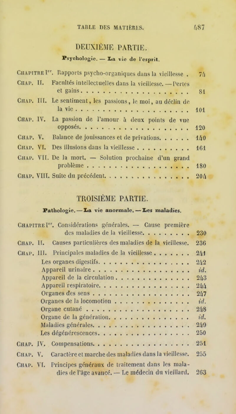 DEUXIÈME PARTIE. Psychologie. — La vie de l'esprit. Chapitre!. Happons psycho-organiques dans la vieillesse . 7/i Chap. ir. Facultés intellectuelles dans la vieillesse.—Perles et gains 81 Chap. III. Le sentiment, les passions, le moi, au décjin de la vie 101 Chap. IV. La passion de l'amour à deux points de vue opposés 120 Chap. V. Balance de jouissances et de privations 140 Chap. VI. Des illusions dans la vieillesse 161 Chap. Vit. De la mort. — Solution prochaine d'un grand problème 180 Chap. VIII. Suite du précédent 204 TROISIÈME PARTIE. Pathologie. — lia vie anormale. — Les maladies. Chapitre Ier. Considérations générales. — Cause première des maladies de la vieillesse 230 Chap. II. Causes particulières des maladies de la vieillesse. 236 Chap. 111. Principales maladies de la vieillesse 2Ziî Les organes digestifs 2Zi2 Appareil urinaire id. Appareil de la circulation 2/i3 Appareil respiratoire 244 Organes des sens 2Z|7 Organes de la locomotion id. Organe cutané 268 Organe de la génération id. Maladies générales 2/i9 Les dégénérescences 250 Chap. IV. Compensations 251 Chap. V. Caractère cl marche des maladies dans la vieillesse. 255 Chap. VI. Principes généraux de traitement dans les mala- dies de l'Age avancé. — Le médecin du vieillard. 2G3