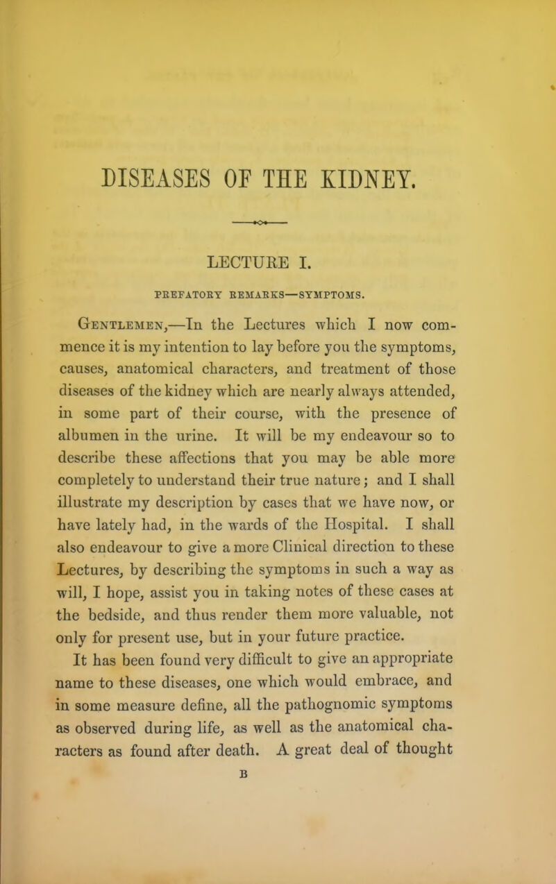 DISEASES OF THE KIDNEY. % LECTURE I. PEEFATOET EEMAEKS—SYMPTOMS. Gentlemen,—In the Lectures which I now com- mence it is ray intention to lay before you the symptoms, causes, anatomical characters, and treatment of those diseases of the kidney which are nearly always attended, in some part of their course, with the presence of albumen in the urine. It will be my endeavour so to describe these affections that you may be able more completely to understand their true nature; and I shall illustrate my description by cases that we have now, or have lately had, in the wards of the Hospital. I shall also endeavour to give a more Clinical direction to these Lectures, by describing the symptoms in such a way as will, I hope, assist you in taking notes of these cases at the bedside, and thus render them more valuable, not only for present use, but in your future practice. It has been found very difficult to give an appropriate name to these diseases, one which would embrace, and in some measure define, all the pathognomic symptoms as observed during life, as well as the anatomical cha- racters as found after death. A great deal of thought B