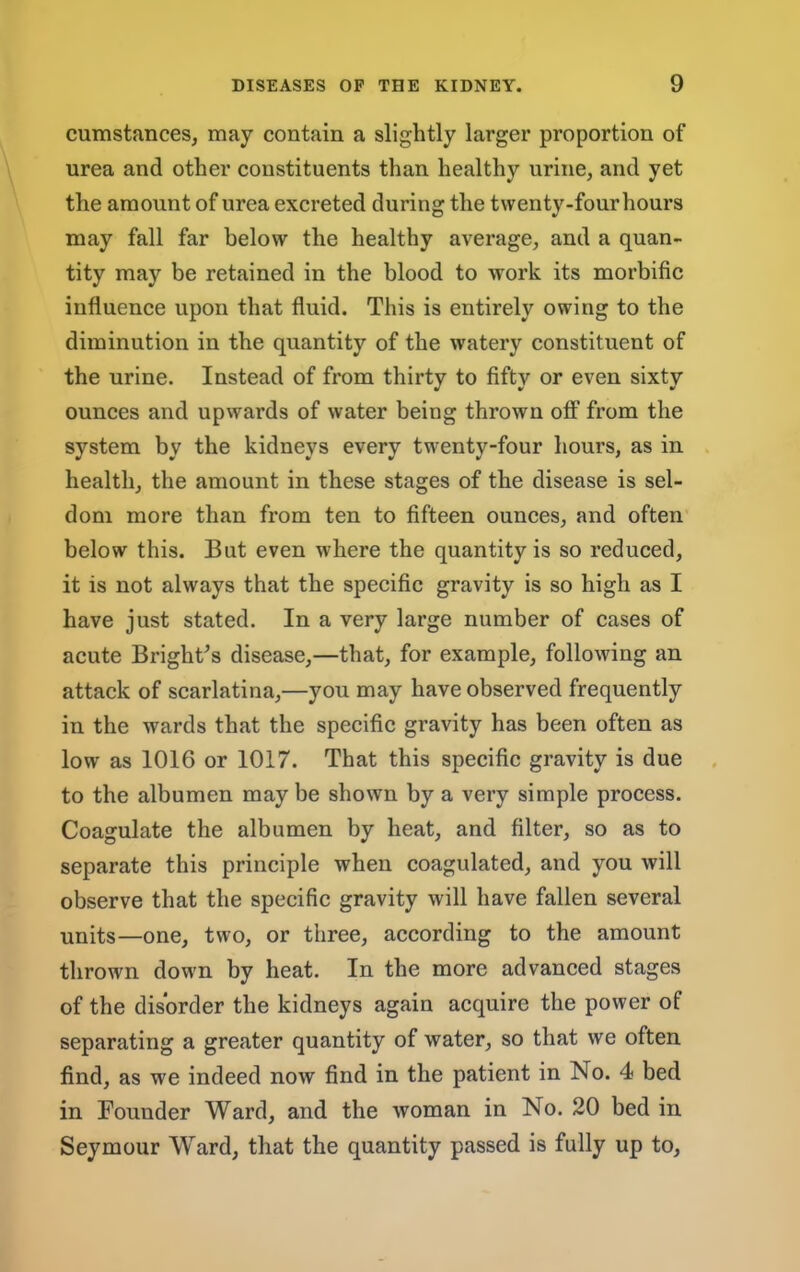 cumstances, may contain a slightly larger proportion of urea and other constituents than healthy urine, and yet the amount of urea excreted during the tvventy-fourhours may fall far below the healthy average, and a quan- tity may be retained in the blood to work its morbific influence upon that fluid. This is entirely owing to the diminution in the quantity of the watery constituent of the urine. Instead of from thirty to fifty or even sixty ounces and upwards of water being thrown off from the system by the kidneys every twenty-four hours, as in health, the amount in these stages of the disease is sel- dom more than from ten to fifteen ounees, and often below this. But even where the quantity is so reduced, it is not always that the specific gravity is so high as I have just stated. In a very large number of cases of acute Bright^s disease,—that, for example, following an attack of scarlatina,—you may have observed frequently in the wards that the specifie gravity has been often as low as 1016 or 1017. That this specific gravity is due to the albumen may be shown by a very simple process. Coagulate the albumen by heat, and filter, so as to separate this principle when coagulated, and you will observe that the specific gravity will have fallen several units—one, two, or three, according to the amount thrown down by heat. In the more advanced stages of the disorder the kidneys again acquire the power of separating a greater quantity of water, so that we often find, as we indeed now find in the patient in No. 4 bed in Founder Ward, and the woman in No. 20 bed in Seymour Ward, that the quantity passed is fully up to,