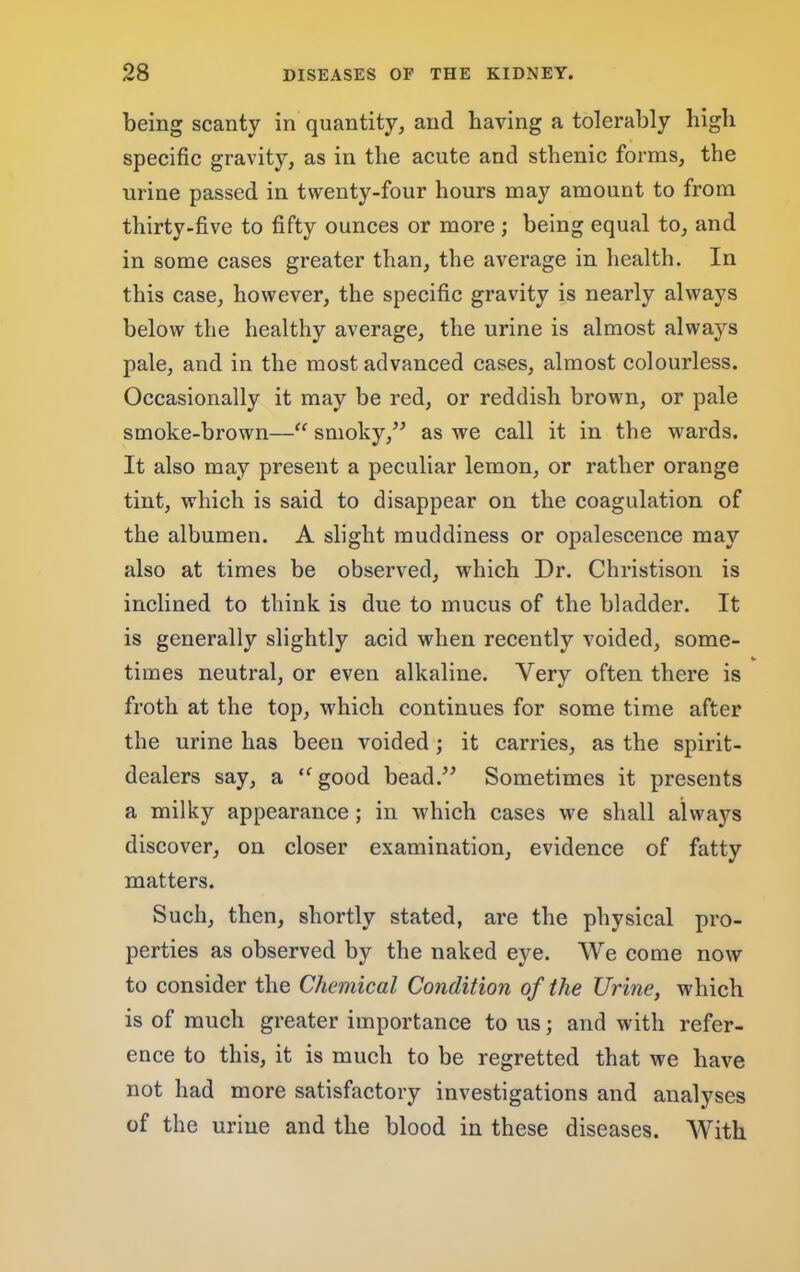 being scanty in quantity, and having a tolerably high specific gravity, as in the acute and sthenic forms, the urine passed in twenty-four hours may amount to from thirty-five to fifty ounces or more ; being equal to, and in some cases greater than, the average in health. In this case, however, the specific gravity is nearly always below the healthy average, the urine is almost always pale, and in the most advanced cases, almost colourless. Occasionally it may be red, or reddish brown, or pale smoke-brown—smoky,’’ as we call it in the wards. It also may present a peculiar lemon, or rather orange tint, which is said to disappear on the coagulation of the albumen. A slight muddiness or opalescence may also at times be observed, which Dr. Christison is inclined to think is due to mucus of the bladder. It is generally slightly acid when recently voided, some- times neutral, or even alkaline. Very often there is froth at the top, which continues for some time after the urine has been voided; it carries, as the spirit- dealers say, a good bead.” Sometimes it presents a milky appearance; in which cases we shall always discover, on closer examination, evidence of fatty matters. Such, then, shortly stated, are the physical pro- perties as observed by the naked eye. We come now to consider the Chemical Condition of the Urine, which is of much greater importance to us; and with refer- ence to this, it is much to be regretted that we have not had more satisfactory investigations and analyses of the urine and the blood in these diseases. With