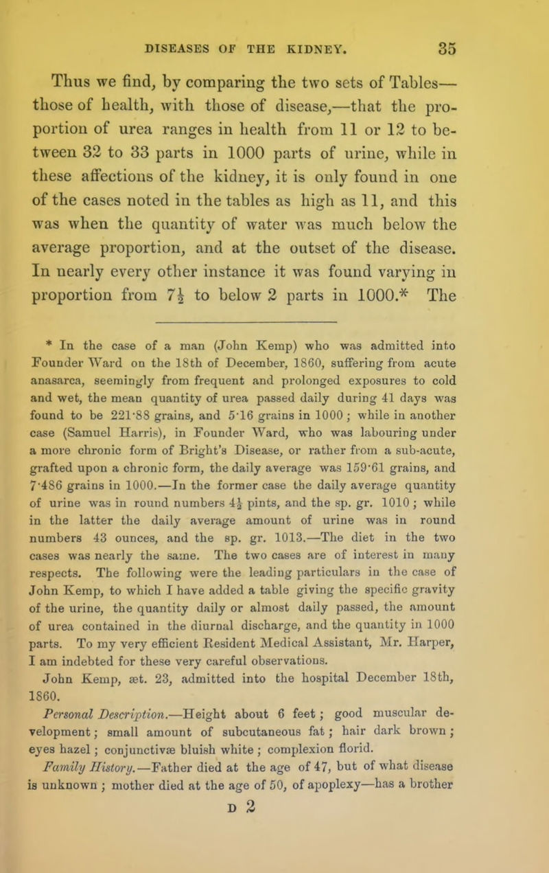 Thus we find, by comparing the two sets of Tables— those of health, with those of disease,—that the pro- portion of urea ranges in health from 11 or 12 to be- tween 32 to 33 parts in 1000 parts of urine, while in these affections of the kidney, it is only found in one of the cases noted in the tables as high as 11, and this was when the quantity of water was much below the average proportion, and at the outset of the disease. In nearly every other instance it was found varying in proportion from 7^ to below 2 parts in 1000.* The * In the case of a man (John Kemp) who was admitted into Founder Ward on the 18th of December, 1860, suffering from acute anasarca, seemingly from frequent and prolonged exposures to cold and wet, the mean quantity of urea passed daily during 41 days was found to be 221‘88 grains, and 5'16 grains in 1000 ; while in another case (Samuel Harris), in Founder Ward, who was labouring under a more chronic form of Bright’s Disease, or rather from a sub-acute, grafted upon a chronic form, the daily average was 159’61 grains, and 7‘486 grains in 1000.—In the former case the daily average quantity of urine was in round numbers 4j pints, and the sp. gr. 1010 ; while in the latter the daily average amount of urine was in round numbers 43 ounces, and the sp. gr. 1013.—The diet in the two cases was nearly the same. The two cases are of interest in many respects. The following were the leading particulars in the case of John Kemp, to which I have added a table giving the specific gravity of the urine, the quantity daily or almost daily passed, the amount of urea contained in the diurnal discharge, and the quantity in 1000 parts. To my very eflBcient Resident Medical Assistant, Mr. Harper, I am indebted for these very careful observations. John Kemp, set. 23, admitted into the hospital December 18th, 1860. Personal Description.—Height about 6 feet; good muscular de- velopment ; small amount of subcutaneous fat; hair dark brown; eyes hazel; conjunctivse bluish white ; complexion florid. Family History.—Father died at the age of 47, but of what disease is unknown ; mother died at the age of 50, of apoplexy—has a brother D 2