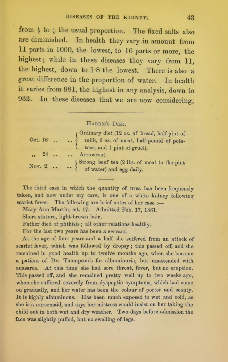 from i to i the usual proportion. The fixed salts also are diminished. In health they vary in amount from 11 parts in 1000, the lowest, to 16 parts or more, the highest; while in these diseases they vary from 11, the highest, down to 1*8 the lowest. There is also a great difference in the proportion of water. In health it varies from 981, the highest in any analysis, down to 932. In these diseases that we are now considerinsr, O' Harris’s Diet. ! Ordinary diet (12 oz, of bread, half-pint of milk, 6 oz. of meat, half-pound of pota- toes, and 1 pint of gruel), .. Arrowroot. ( Strong beef tea (2 lbs. of meat to the pint *' ( of water) and egg daily. The third case in which the quantity of urea has been frequently taken, and now under my care, is one of a white kidney following scarlet fever. The following are brief notes of her case :— Mary Ann Martin, set. 17. Admitted Feb. 17, 1861. Short stature, light-brown hair. Father died of phthisis ; all other relations healthy. For the last two years has been a servant. At the age of four years and a half she suffered from an attack of scarlet fever, which was followed by dropsy; this passed off, and she remained in good health up to twelve months ago, when she became a patient of Dr. Thompson’s for albuminuria, but unattended with anasarca. At this time she had sore throat, fever, but no eruption. This passed off, and she remained pretty well up to two weeks ago, when she suffered severely from dyspeptic symptoms, which had come on gradually, and her water has been the colour of porter and scanty. It is highly albuminous. Has been much exposed to wet and cold, as she is a nursemaid, and says her mistress would insist on her taking the child out in both wet and dry weather. Two days before admission the face was slightly puffed, but no swelling of legs. Oct. 16 .. Nov. 2 ..