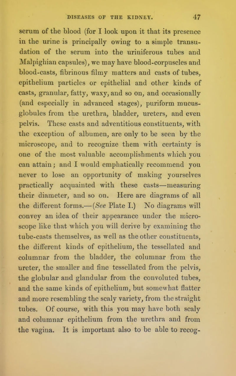 serum of the blood (for I look upon it that its presence in the urine is principally owing to a simple transu- dation of the serum into the uriniferous tubes and Malpighian capsules), we may have blood-corpuscles and blood-casts, fibrinous filmy matters and casts of tubes, epithelium particles or epithelial and other kinds of casts, granular, fatty, waxy, and so on, and occasionally (and especially in advanced stages), puriform mucus- globules from the urethra, bladder, ureters, and even pelvis. These casts and adventitious constituents, with the exception of albumen, are only to be seen by the microscope, and to recognize them with certainty is one of the most valuable accomplishments which you can attain; and I would emphatically recommend you never to lose an opportunity of making yourselves practically acquainted with these casts—measuring their diameter, and so on. Here are diagrams of all the different forms.— {See Plate I.) No diagrams will convey an idea of their appearance under the micro- scope like that which you will derive by examining the tube-casts themselves, as well as the other constituents, the different kinds of epithelium, the tessellated and columnar from the bladder, the columnar from the ureter, the smaller and fine tessellated from the pelvis, the globular and glandular from the convoluted tubes, and the same kinds of epithelium, but somewhat flatter and more resembling the scaly variety, from the straight tubes. Of course, with this you may have both scaly and columnar epithelium from the urethra and from the vagina. It is important also to be able to recog-