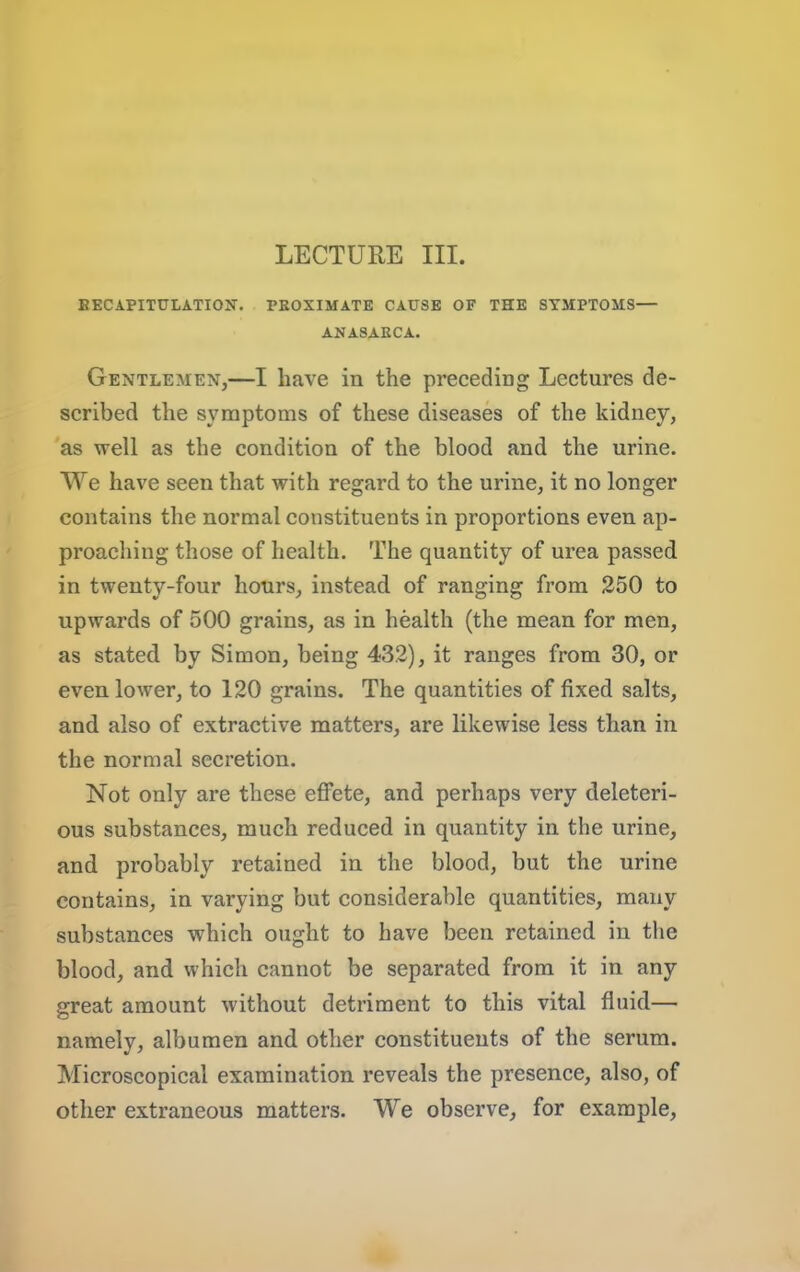 LECTURE III. BECAPITULATIOIf. PEOXIMATE CAUSE OF THE SYMPTOMS— ANASAECA. Gentlemen,—I have in the preceding Lectures de- scribed the symptoms of these diseases of the kidney, as well as the condition of the blood and the urine. We have seen that with regard to the urine, it no longer contains the normal constituents in proportions even ap- proaching those of health. The quantity of urea passed in twenty-four hours, instead of ranging from 250 to upwards of 500 grains, as in health (the mean for men, as stated by Simon, being 432), it ranges from 30, or even lower, to 120 grains. The quantities of fixed salts, and also of extractive matters, are likewise less than in the normal secretion. Not only are these eflPete, and perhaps very deleteri- ous substances, much reduced in quantity in the urine, and probably retained in the blood, but the urine contains, in varying but considerable quantities, many substances which ought to have been retained in the blood, and which cannot be separated from it in any great amount without detriment to this vital fluid— namely, albumen and other constituents of the serum. Microscopical examination reveals the presence, also, of other extraneous matters. We observe, for example,