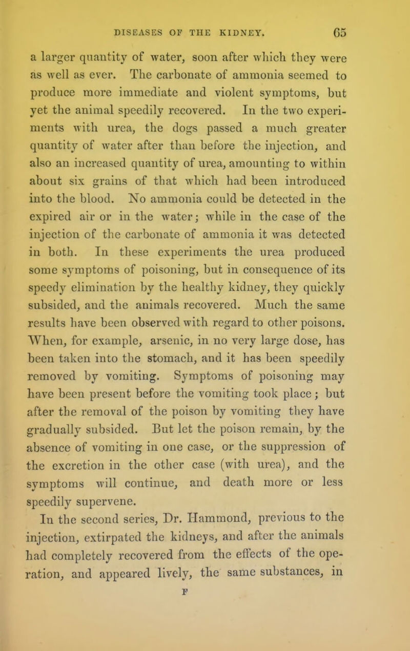 a larger quantity of water^ soon after wliieb they were as well as ever. The carbonate of ammonia seemed to produce more immediate and violent symptoms, but yet the animal speedily recovered. In the two experi- ments with urea, the dogs passed a much greater quantity of water after than before the injection, and also an increased quantity of urea, amounting to within about six grains of that which had been introduced into the blood. No ammonia could be detected in the expired air or in the water; while in the case of the injection of the carbonate of ammonia it was detected in both. In these experiments the urea produced some symptoms of poisoning, but in consequence of its speedy elimination by the healthy kidney, they quickly subsided, and the animals recovered. Much the same results have been observed with regard to other poisons. When, for example, arsenic, in no very large dose, has been taken into the stomach, and it has been speedily removed by vomiting. Symptoms of poisoning may have been present before the vomiting took place; but after the removal of the poison by vomiting they have gradually subsided. But let the poison remain, by the absence of vomiting in one case, or the suppression of the excretion in the other case (with urea), and the symptoms will continue, and death more or less speedily supervene. In the second series. Dr. Hammond, previous to the injection, extirpated the kidneys, and after the animals had completely recovered from the effects of the ope- ration, and appeared lively, the same substances, in F