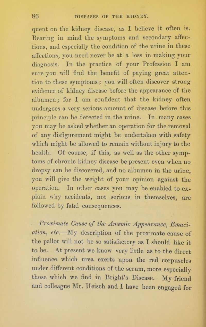 quent on the kidney disease, as I believe it often is. Bearing in mind the symptoms and secondary atfec- tions, and especially the condition of the urine in these affections, you need never be at a loss in making your diagnosis. In the practice of your Profession I am sure you will find the benefit of paying great atten- tion to these symptoms; you will often discover strong evidence of kidney disease before the appearance of the albumen; for I am confident that the kidney often undergoes a very serious amount of disease before this principle can be detected in the urine. In many cases you may be asked whether an operation for the removal of any disfigurement might be undertaken with safety w'hich might be allowed to remain without injury to the health. Of course, if this, as well as the other symp- toms of chronic kidney disease be present even when no dropsy can be discovered, and no albumen in the urine, you will give the weight of your opinion against the operation. In other cases you may be enabled to ex- plain why accidents, not serious in themselves, are followed by fatal consequences. Proximate Cause of the Ancemic Appearance, Emacu ation, etc.—My description of the proximate cause of the pallor will not be so satisfactory as I should like it to be. At present we know very little as to the direct influence which urea exerts upon the red corpuscles under different conditions of the serum, more especially those which we find in Bright’s Disease. My friend and colleague Mr. Heisch and I have been engaged for