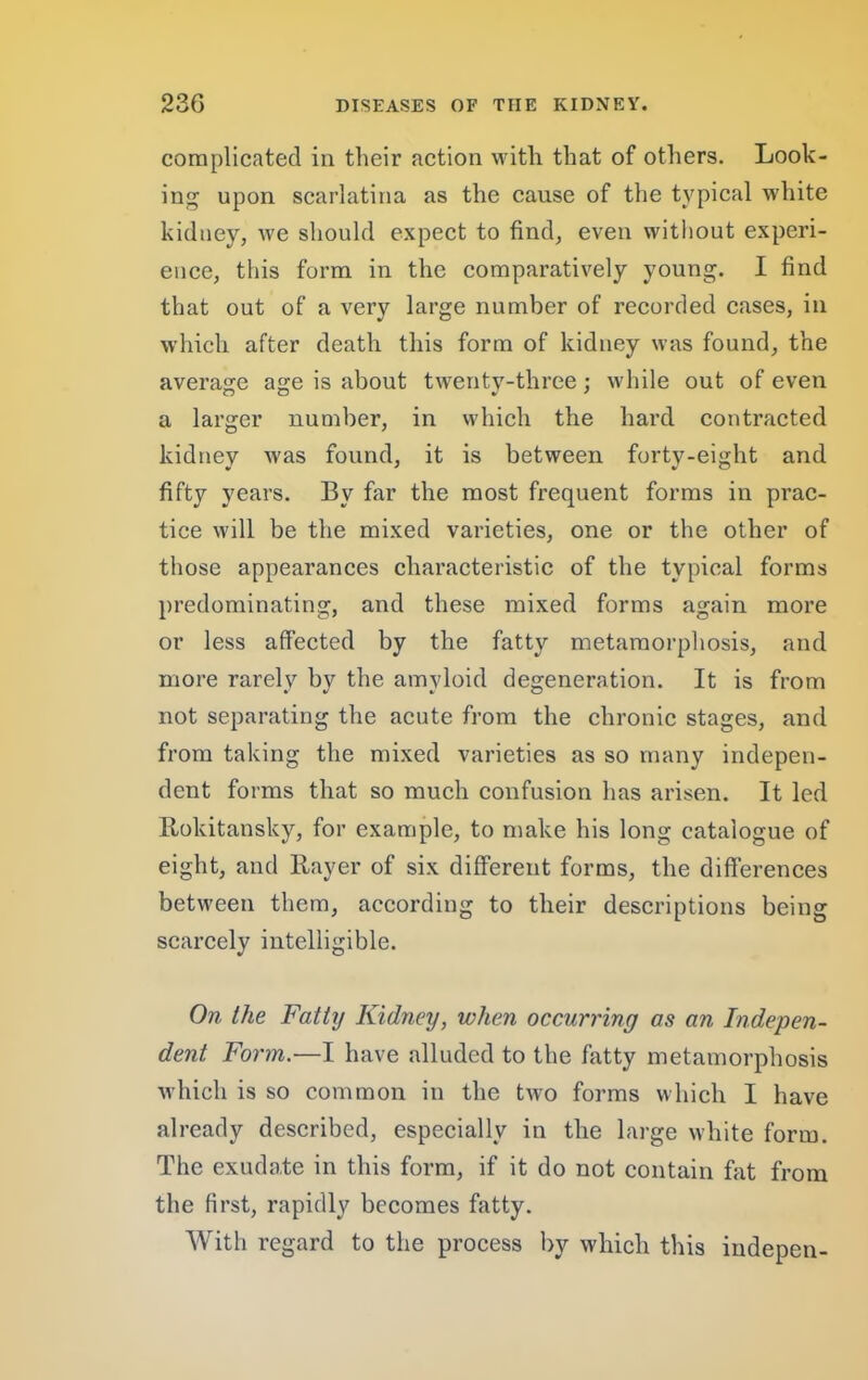 complicated in their action with that of others. Look- ing upon scarlatina as the cause of the typical white kidney, we should expect to find, even without experi- ence, this form in the comparatively young. I find that out of a very large number of recorded cases, in which after death this form of kidney was found, the average age is about twenty-three : while out of even a larger number, in which the hard contracted kidney was found, it is between forty-eight and fifty years. By far the most frequent forms in prac- tice will be the mixed varieties, one or the other of those appearances characteristic of the typical forms predominating, and these mixed forms again more or less affected by the fatty metamorphosis, and more rarely by the amyloid degeneration. It is from not separating the acute from the chronic stages, and from taking the mixed varieties as so many indepen- dent forms that so much confusion has arisen. It led Rokitansky, for example, to make his long catalogue of eight, and Rayer of six different forms, the differences between them, according to their descriptions being scarcely intelligible. On the Fatty Kidney, when occurring as an Indepen- dent For'm.—I have alluded to the fatty metamorphosis ■which is so common in the tw^o forms which I have already deseribed, especially in the large white form. The exudate in this form, if it do not contain fat from the first, rapidly becomes fatty. With regard to the process by which this indepen-