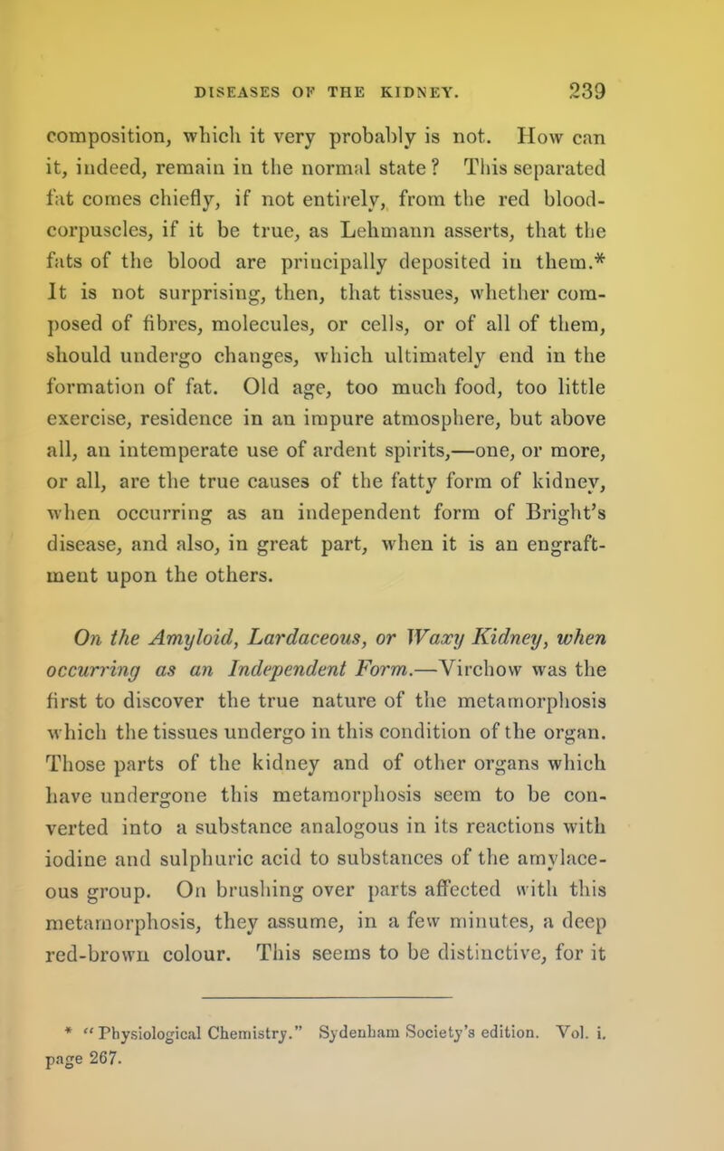 composition, which it very probably is not. How can it, indeed, remain in the normal state? This separated fat comes chiefly, if not entirely,, from the red blood- corpuscles, if it be true, as Lehmann asserts, that the fats of the blood are principally deposited in them.* It is not surprising, then, that tissues, whether com- posed of fibres, molecules, or eells, or of all of them, should undergo changes, which ultimately end in the formation of fat. Old age, too much food, too little exercise, residence in an impure atmosphere, but above all, an intemperate use of ardent spirits,—one, or more, or all, are the true causes of the fatty form of kidney, when occurring as an independent form of Bright’s disease, and also, in great part, when it is an engraft- ment upon the others. On the Amyloid, Lardaceous, or Waxy Kidney, when occurring as an Independent Form.—Virchow was the first to discover the true nature of the metamorphosis which the tissues undergo in this condition of the organ. Those parts of the kidney and of other organs which have undergone this metamorphosis seem to be con- verted into a substance analogous in its reactions with iodine and sulphuric acid to substances of the amylace- ous group. On brushing over parts affected with this metamorphosis, they assume, in a few minutes, a deep red-brown colour. This seems to be distinctive, for it * “ Physiological Chemistry.” Sydenham Society’s edition. Vol. i. page 267.