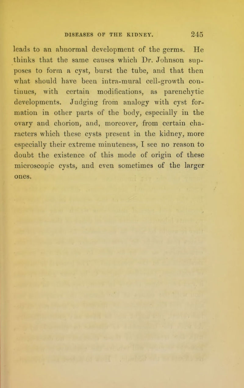 leads to an abnormal development of the germs. He thinks that the same eauses which Dr. Johnson sup- poses to form a cyst, burst the tube, and that then what should have been intra-mural cell-growth con- tinues, with certain modifications, as parenchytic developments. Judging from analogy with cyst for- mation in other parts of the body, especially in the ovary and chorion, and, moreover, from certain cha- racters which these cysts present in the kidney, more especially their extreme minuteness, I see no reason to doubt the existence of this mode of origin of these microscopic cysts, and even sometimes of the larger ones.