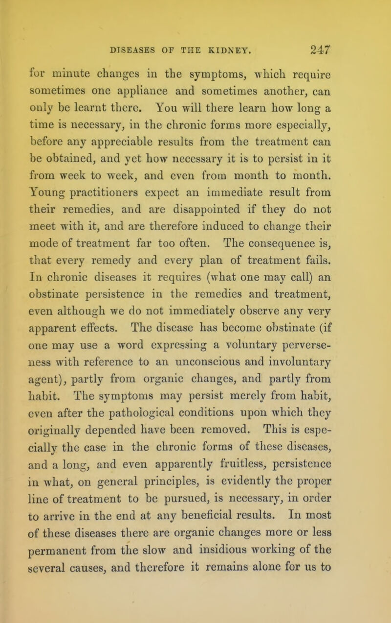 for minute changes in the symptoms, which require sometimes one appliance and sometimes another, can only be learnt there. You will there learn how long a time is necessary, in the chronic forms more especially, before any appreciable results from the treatment can be obtained, and yet how necessary it is to persist in it from week to week, and even from month to month. Young practitioners expect an immediate result from their remedies, and are disappointed if they do not meet with it, and are therefore induced to change their mode of treatment far too often. The consequence is, that every remedy and every plan of treatment fails. In chronic diseases it requires (what one may call) an obstinate persistence in the remedies and treatment, even although we do not immediately observe any very apparent effects. The disease has become obstinate (if one may use a word expressing a voluntary perverse- ness with reference to an unconscious and involuntary agent), partly from organic changes, and partly from habit. The symptoms may persist merely from habit, even after the pathological conditions upon which they originally depended have been removed. This is espe- cially the case in the chronic forms of these diseases, and a long, and even apparently fruitless, persistence in what, on general principles, is evidently the proper line of treatment to be pursued, is necessary, in order to arrive in the end at any beneficial results. In most of these diseases there are organic changes more or less permanent from the slow and insidious Avorking of the several causes, and therefore it remains alone for us to