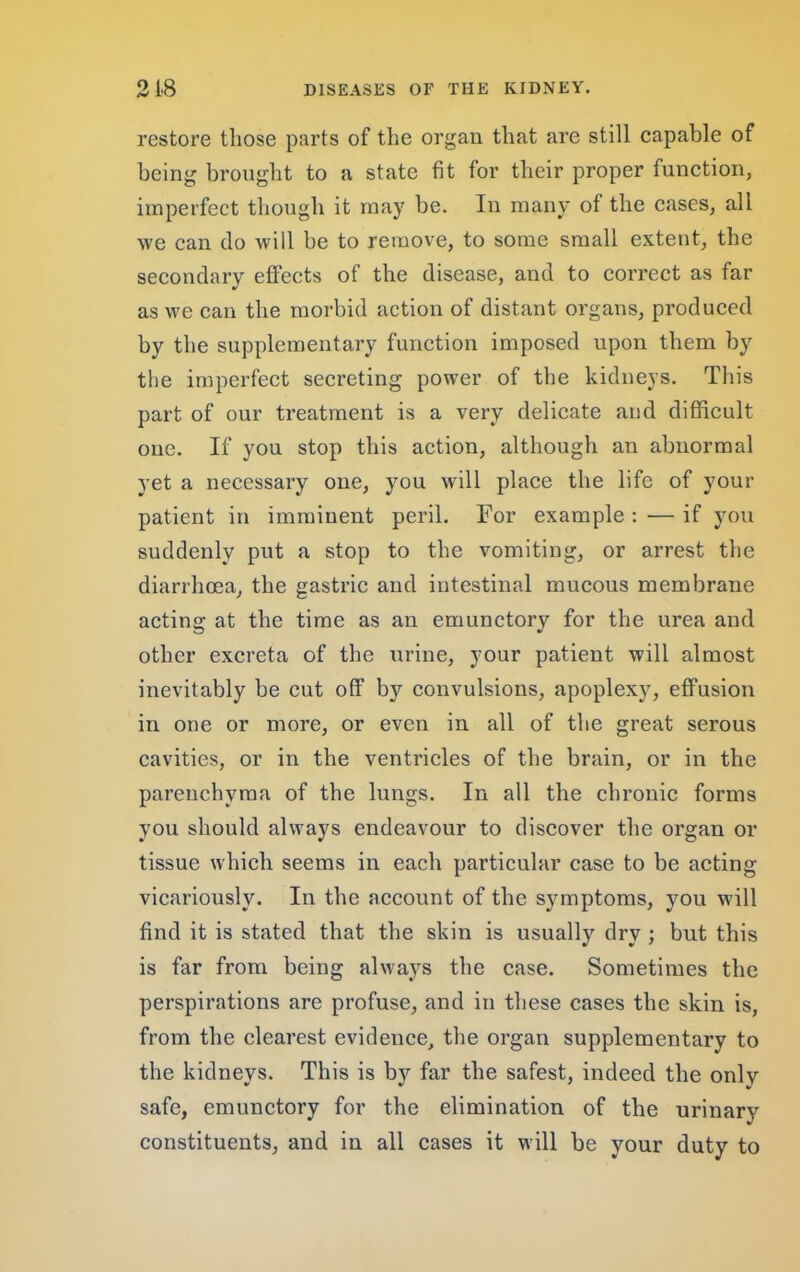 restore those parts of the organ that are still capable of being brought to a state fit for their proper function, imperfect though it may be. In many of the cases, all we can do will be to remove, to some small extent, the secondary etfects of the disease, and to correct as far as we can the morbid action of distant organs, produced by the supplementary function imposed upon them by the imperfect secreting power of the kidneys. This part of our treatment is a very delicate and difficult one. If you stop this action, although an abnormal yet a necessary one, you will place the life of your patient in imminent peril. For example : — if you suddenly put a stop to the vomiting, or arrest the diarrhoea, the gastric and intestinal mucous membrane acting at the time as an emunctory for the urea and other excreta of the urine, your patient will almost inevitably be cut off by convulsions, apoplexy, effusion in one or more, or even in all of the great serous cavities, or in the ventricles of the brain, or in tbe parenchyma of the lungs. In all the chronic forms you should always endeavour to discover the organ or tissue which seems in each particular case to be acting vicariously. In the account of the symptoms, you will find it is stated that the skin is usually dry ; but this is far from being always the case. Sometimes the perspirations are profuse, and in these cases the skin is, from the clearest evidence, the organ supplementary to the kidneys. This is by far the safest, indeed the only safe, emunctory for the elimination of tbe urinary constituents, and in all cases it will be your duty to
