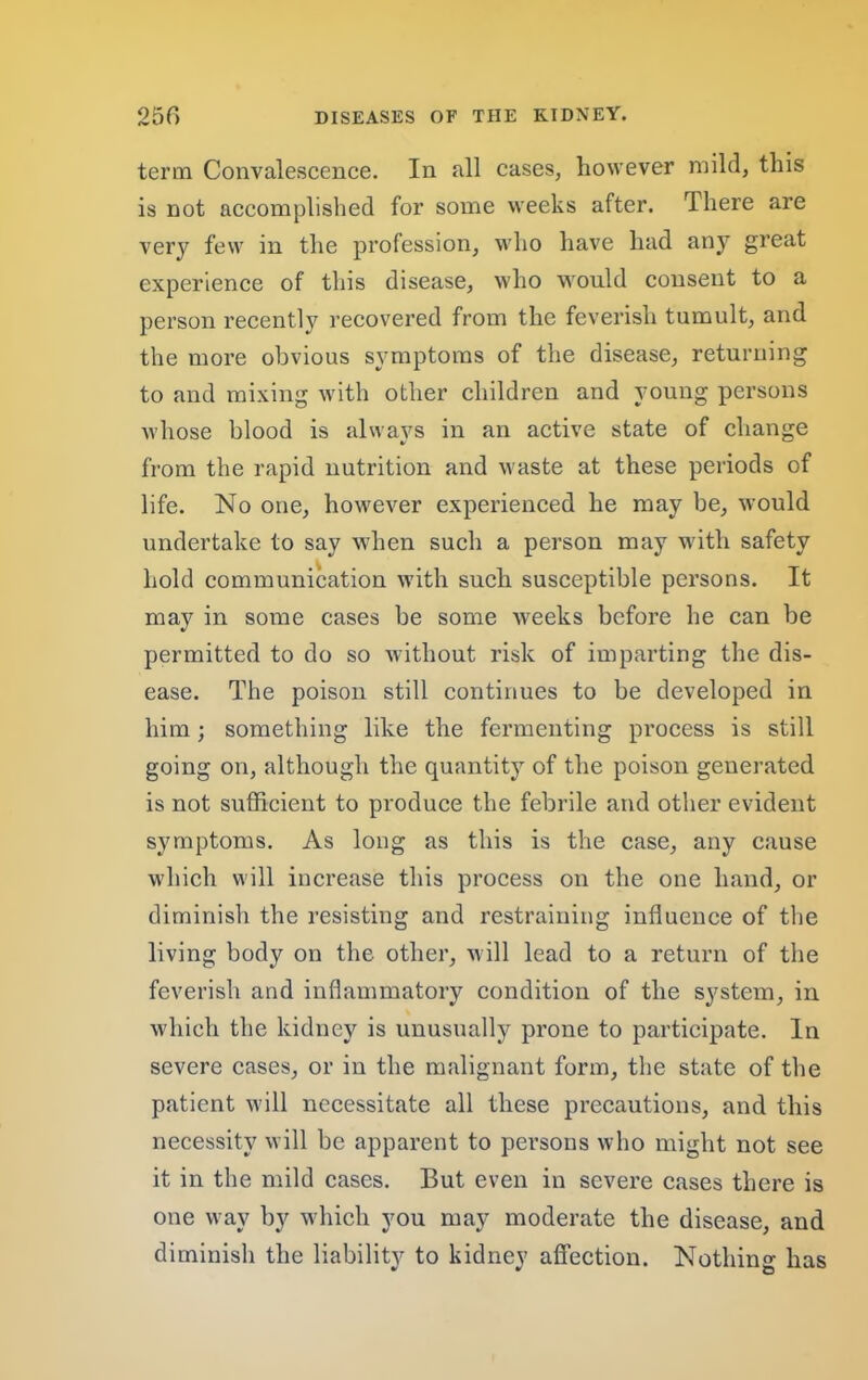 term Convalescence. In all cases, however mild, this is not accomplished for some weeks after. There are very few in the profession, who have had any great experience of this disease, who would consent to a person recently recovered from the feverish tumult, and the more obvious symptoms of the disease, returning to and mixing with other children and young persons whose blood is always in an active state of change from the rapid nutrition and waste at these periods of life. No one, however experienced he may be, would undertake to say when such a person may with safety hold communication with such susceptible persons. It may in some cases be some weeks before he can be permitted to do so without risk of imparting the dis- ease. The poison still continues to be developed in him; something like the fermenting process is still going on, although the quantity of the poison generated is not sufficient to produce the febrile and other evident symptoms. As long as this is the case, any cause which will increase this process on the one hand, or diminish the resisting and restraining influence of the living body on the other, u ill lead to a return of the feverish and inflammatory condition of the system, in which the kidney is unusually prone to participate. In severe cases, or in the malignant form, the state of the patient will necessitate all these precautions, and this necessity will be apparent to persons who might not see it in the mild cases. But even in severe cases there is one way by which you may moderate the disease, and diminish the liability to kidney affection. Nothing has