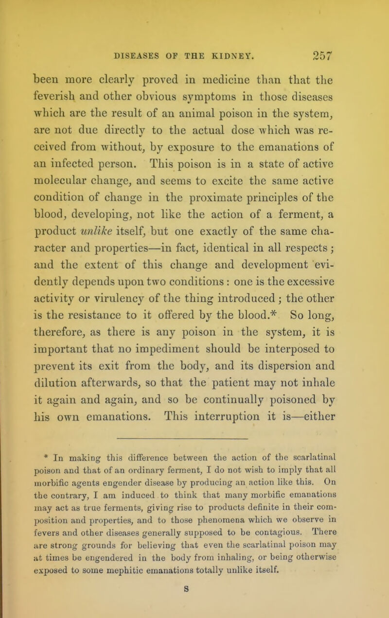 been more clearly proved in medicine than that the feverish and other obvious symptoms in those diseases which are the result of an animal poison in the system, are not due directly to the actual dose which was re- ceived from without, by exposure to the emanations of an infected person. This poison is in a state of aetive molecular change, and seems to exeite the same active condition of change in the proximate prineiples of the blood, developing, not like the action of a ferment, a product unlike itself, but one exactly of the same cha- racter and properties—in faet, identical in all respects ; and the extent of this ehange and development evi- dently depends upon two conditions : one is the excessive activity or virulency of the thing introduced ; the other is the resistance to it offered by the blood.* So long, therefore, as there is any poison in the system, it is important that no impediment should be interposed to prevent its exit from the body, and its dispersion and dilution afterwards, so that the patient may not inhale it again and again, and so be continually poisoned by his own emanations. This interruption it is—either * In making this difference between the action of the scarlatinal poison and that of an ordinary ferment, I do not wish to imply that all morbific agents engender disease by producing an action like this. On the contrary, I am induced to think that many morbific emanations may act as true ferments, giving rise to products definite in their com- position and properties, and to those phenomena which we observe in fevers and other diseases generally supposed to be contagious. There are strong grounds for believing that even the scarlatinal poison may at times be engendered in the body from inhaling, or being otherwise exposed to some mephitic emanations totally unlike itself. S