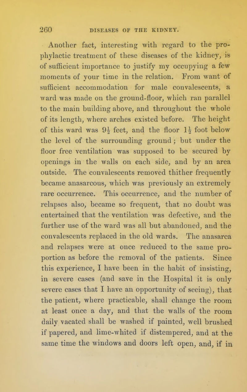 Another fact, interesting with regard to the pro- phylactic treatment of these diseases of tlie kidney, is of sufficient importance to justify my occupying a few moments of your time in the relation. From want of sufficient accommodation for male convalescents, a ward was made on the ground-floor, which ran parallel to the main building above, and throughout the whole of its length, where arches existed before. The height of this ward Avas feet, and the floor 1^ foot below the level of the surrounding ground ; but under the floor free ventilation was supposed to be secured by openings in the walls on each side, and by an area outside. The convalescents removed thither frequently became anasai’cous, which was previously an extremely rare occurrence. This occurrence, and the number of relapses also, became so frequent, that no doubt was entertained that the ventilation was defective, and the further use of the ward was all but abandoned, and the convalescents replaced in the old wards. The anasarca and relapses were at once reduced to the same pro- portion as before the removal of the patients. Since this experience, I haA'e been in the habit of insisting, in severe cases (and save in the Hospital it is only severe cases that I have an opportunity of seeing), that the patient, where practicable, shall change the room at least once a day, and that the walls of the room daily vacated shall be washed if painted, well brushed if papered, and lime-whited if distempered, and at the same time the Avindows and doors left open, and, if in