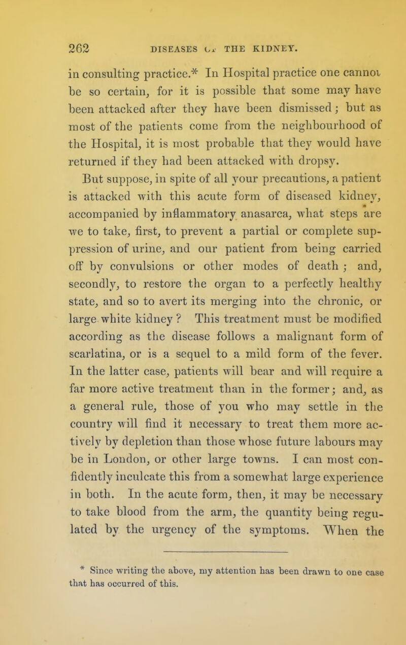 in consulting practice.* In Hospital practice one cannoi be so certain, for it is possible that some may have been attacked after they have been dismissed; but as most of the patients come from the neighbourhood of the Hospital, it is most probable that they would have returned if they had been attaeked with dropsy. But suppose, in spite of all your precautions, a patient is attaeked with this acute form of diseased kidnev, • accompanied by inflammatory anasarea, what steps are we to take, first, to prevent a partial or complete sup- pression of urine, and our patient from being carried off by eonvulsions or other modes of death ; and, secondly, to restore the organ to a perfectly healthy state, and so to avert its merging into the chronic, or large white kidney ? This treatment must be modified according as the disease follows a malignant form of scarlatina, or is a sequel to a mild form of the fever. In the latter case, patients will bear and will require a far more active treatment than in the former; and, as a general rule, those of you who may settle in the country will find it necessary to treat them more ac- tively by depletion than those whose future labours may be in London, or other large towns. I ean most con- fidently inculcate this from a somewhat large experience in both. In the acute form, then, it may be necessary to take blood from the arm, the quantity being regu- lated by the urgency of the symptoms. When the * Since writing the above, my attention has been drawn to one case that has occurred of this.