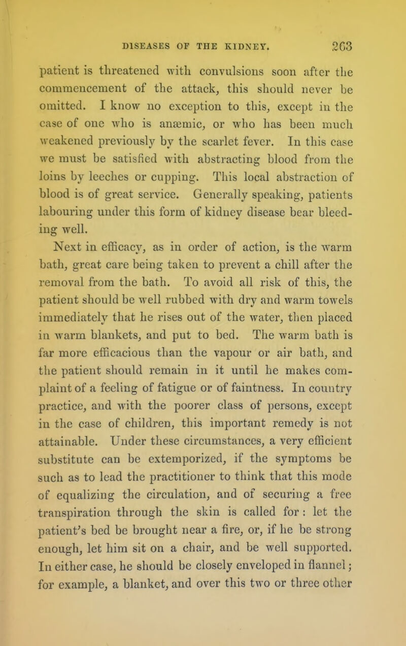 patient is threatened with convulsions soon after the commencement of the attack, this should never be omitted. I know no exception to this, except in the case of one who is anaemic, or who has been much weakened previously by the scarlet fever. In this case we must be satisfied with abstracting blood from the loins by leeches or cupping. This local abstraction of blood is of great service. Generally speaking, patients labouring under this form of kidney disease bear bleed- ing well. Next in efficacy, as in order of action, is the warm bath, great care being taken to prevent a chill after the removal from the bath. To avoid all risk of this, the patient should be well rubbed with dry and warm towels immediately that he rises out of the water, then placed in warm blankets, and put to bed. The warm bath is far more efficacious than the vapour or air bath, and the patient should remain in it until he makes com- plaint of a feeling of fatigue or of faintness. In country practice, and with the poorer class of persons, except in the case of children, this important remedy is not attainable. Under these circumstances, a very efficient substitute can be extemporized, if the symptoms be such as to lead the practitioner to think that this mode of equalizing the circulation, and of securing a free transpiration through the skin is called for : let the patient^s bed be brought near a fire, or, if he be strong enough, let him sit on a chair, and be well supported. In either case, he should be closely enveloped in flannel; for example, a blanket, and over this two or three other