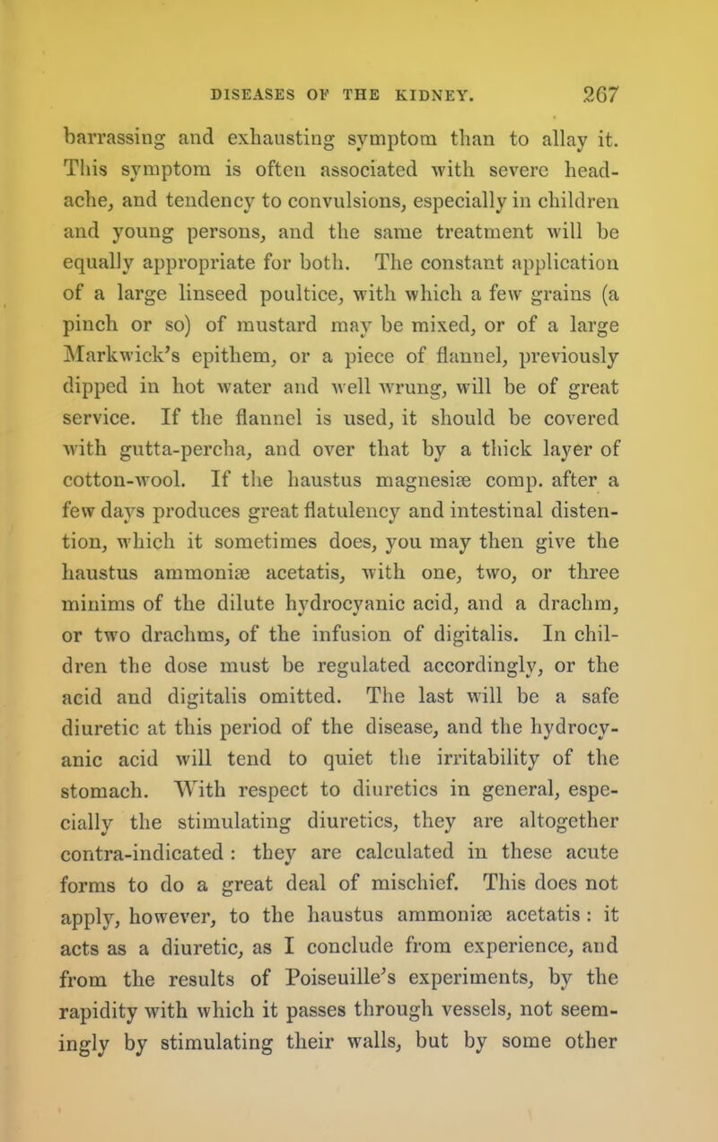 barrassing and exhausting symptom than to allay it. This symptom is often associated with severe head- ache, and tendency to convulsions, especially in children and young persons, and the same treatment will be equally appropriate for both. The constant application of a large linseed poultice, with which a few grains (a pinch or so) of mustard may be mixed, or of a large jNIarkwiek’s epithem, or a piece of flannel, previously dipped in hot water and well wrung, will be of great service. If the flannel is used, it should be covered with gutta-percha, and over that by a thick layer of cotton-wool. If the haustus magnesise comp, after a few days produces great flatulency and intestinal disten- tion, which it sometimes does, you may then give the haustus ammonise acetatis, with one, two, or three minims of the dilute hvdrocvanic acid, and a drachm, or two drachms, of the infusion of digitalis. In chil- dren the dose must be regulated accordingly, or the acid and digitalis omitted. The last will be a safe diuretic at this period of the disease, and the hydrocy- anic acid will tend to quiet tlie irritability of the stomach. With respect to diuretics in general, espe- cially the stimulating diuretics, they are altogether contra-indicated : they are calculated in these acute forms to do a great deal of mischief. This does not apply, however, to the haustus ammonise acetatis : it acts as a diuretic, as I conclude from experience, and from the results of Poiseuille^s experiments, by the rapidity with which it passes through vessels, not seem- ingly by stimulating their walls, but by some other