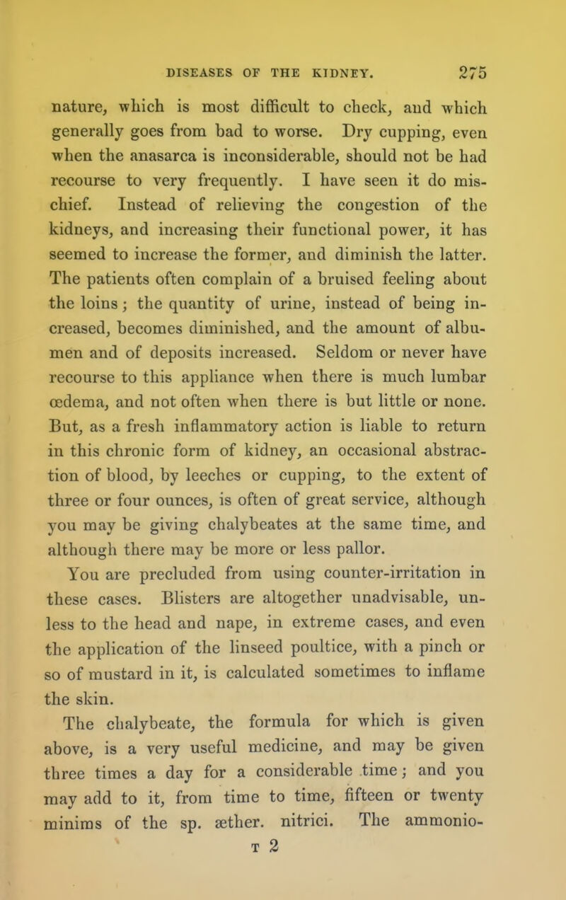 nature, which is most difficult to check, aud which generally goes from bad to worse. Dry cupping, even when the anasarca is inconsiderable, should not be had recourse to very frequently. I have seen it do mis- chief. Instead of relieving the congestion of the kidneys, and increasing their funetional power, it has seemed to increase the former, and diminish the latter. The patients often complain of a bruised feeling about the loins; the quantity of urine, instead of being in- creased, becomes diminished, and the amount of albu- men and of deposits increased. Seldom or never have reeourse to this appliance when there is much lumbar oedema, and not often when there is but little or none. But, as a fresh inflammatory action is liable to return in this chronic form of kidney, an occasional abstrac- tion of blood, by leeches or cupping, to the extent of three or four ounces, is often of great service, although you may be giving chalybeates at the same time, and although there may be more or less pallor. You are precluded from using counter-irritation in these cases. Blisters are altogether unadvisable, un- less to the head and nape, in extreme eases, and even the application of the linseed poultice, with a pinch or so of mustard in it, is calculated sometimes to inflame the skin. The chalybeate, the formula for which is given above, is a very useful medicine, and may be given three times a day for a considerable time; and you may add to it, from time to time, fifteen or twenty minims of the sp. sether. nitriei. The ammonio- T 2