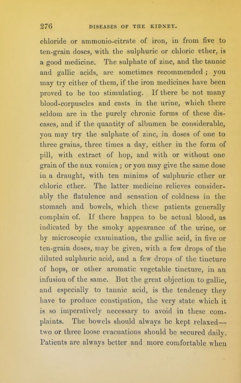 chloride or ammonio-citrate of iron, in from five to ten-grain doses, with the sulphuric or chloric ether, is a good medicine. The sulphate of zinc, and the tannic and gallic acids, are sometimes recommended ; you may try either of them, if the iron medicines have been proved to be too stimulating. If there be not many blood-corpuscles and casts in the urine, which there seldom are in the purely chronic forms of these dis- eases, and if the quantity of albumen be considerable, you may try the sulphate of zinc, in doses of one to three grains, three times a day, either in the form of pill, with extract of hop, and with or without one grain of the nux vomica; or you may give the same dose in a draught, with ten minims of sulphuric ether or chloric ether. The latter medicine relieves consider- ably the flatulence and sensation of coldness in the stomach and bowels, which these patients generally complain of. If there happen to be actual blood, as indicated by the smoky appearance of the urine, or by microscopic examination, the gallic acid, in five or ten-grain doses, may be given, with a few drops of the diluted sulphuric acid, and a few drops of the tincture of hops, or other aromatic vegetable tincture, in an infusion of the same. But the great objection to gallic, and especially to tannic acid, is the tendency they have to produce constipation, the very state which it is so iraperativeW necessary to avoid in these com- plaints. The bowels should always be kept relaxed— two or three loose evacuations should be secured daily. •/ Patients are always better and more comfortable when