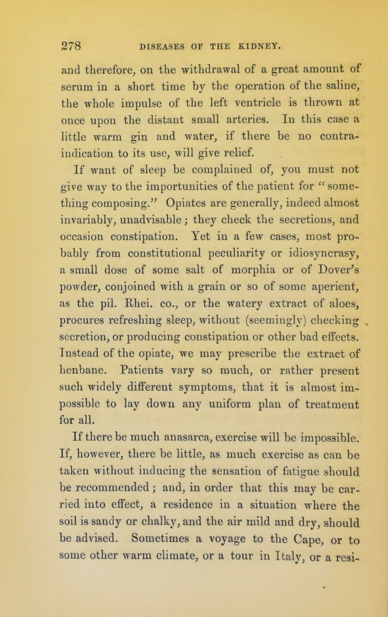 and therefore^ on the withdrawal of a great amount of serum in a short time by the operation of the saline, the whole impulse of the left ventricle is thrown at once upon the distant small arteries. In this case a little warm gin and water, if there be no contra- indication to its use, will give relief. If want of sleep be complained of, you must not give way to the importunities of the patient for “ some- thing composing.Opiates are generally, indeed almost invariably, unadvisable; they check the secretions, and occasion constipation. Yet in a few cases, most pro- bably from constitutional peculiarity or idiosyncrasy, a small dose of some salt of morphia or of Dover^s powder, conjoined with a grain or so of some aperient, as the pil. Rhei. co., or the watery extract of aloes, procures refreshing sleep, without (seemingly) checking . secretion, or producing constipation or other bad effects. Instead of the opiate, we may prescribe the extract of henbane. Patients vary so much, or rather present such widely different symptoms, that it is almost im- possible to lay down any uniform plan of treatment for all. If there be much anasarca, exercise will be impossible. If, however, there be little, as much exercise as can be taken without inducing the sensation of fatigue should be recommended ; and, in order that this may be car- ried into effect, a residence in a situation where the soil is sandy or chalky, and the air mild and dry, should be advised. Sometimes a voyage to the Cape, or to some other warm climate, or a tour in Italy, or a resi-