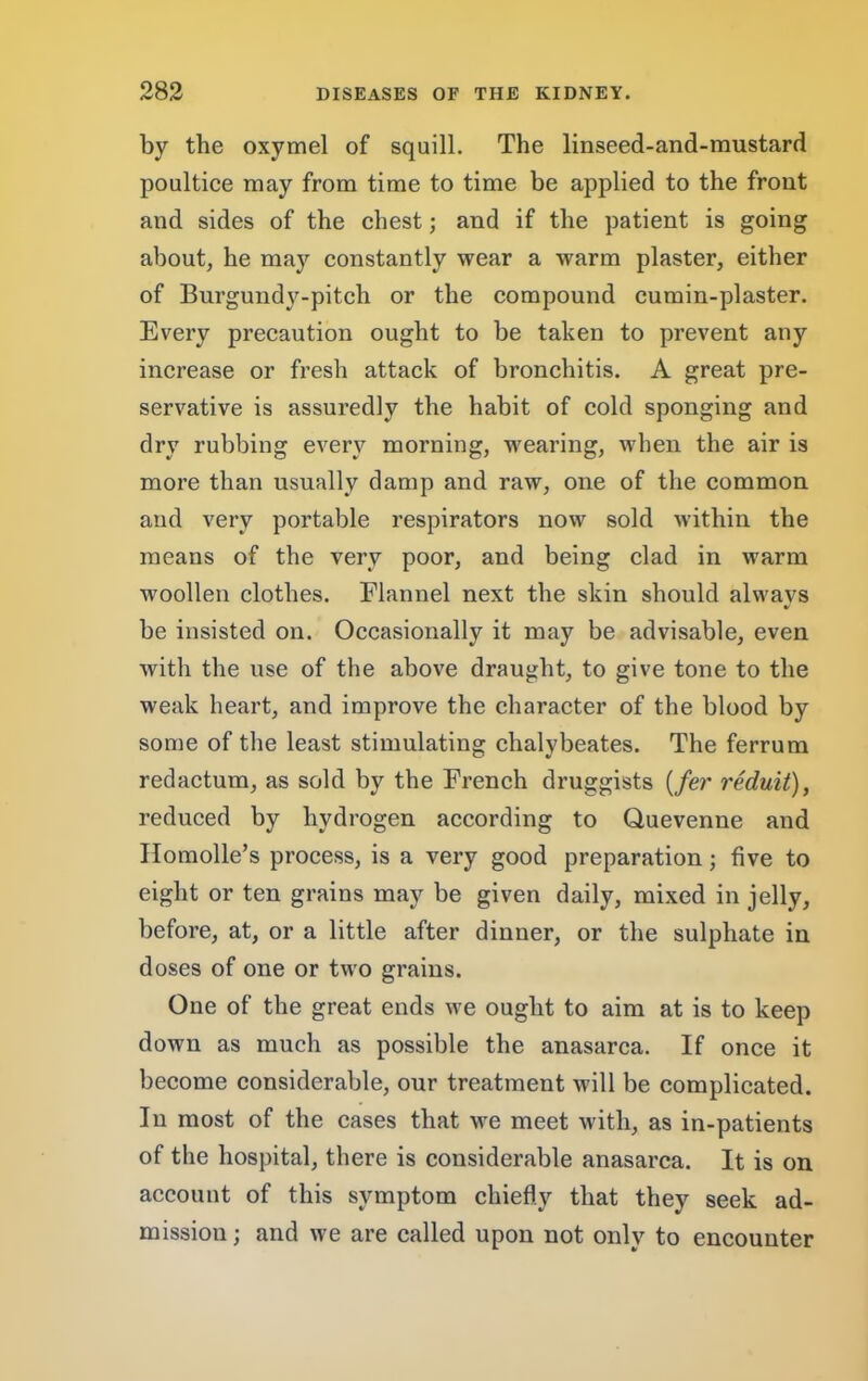 by the oxymel of squill. The linseed-and-mustard poultice may from time to time be applied to the front and sides of the chest; and if the patient is going about, he may constantly wear a warm plaster, either of Burgundy-pitch or the compound cumin-plaster. Every precaution ought to be taken to prevent any increase or fresh attack of bronchitis. A great pre- servative is assuredly the habit of cold sponging and dry rubbing every morning, wearing, when the air is more than usually damp and raw, one of the common and very portable respirators now sold within the means of the very poor, and being clad in warm woollen clothes. Flannel next the skin should always be insisted on. Occasionally it may be advisable, even with the use of the above draught, to give tone to the weak heart, and improve the character of the blood by some of the least stimulating chalybeates. The ferrum redactum, as sold by the French druggists [fer reduit), reduced by hydrogen according to Quevenne and Ilomolle’s process, is a very good preparation; five to eight or ten grains may be given daily, mixed in jelly, before, at, or a little after dinner, or the sulphate in doses of one or two grains. One of the great ends we ought to aim at is to keep down as much as possible the anasarca. If once it become considerable, our treatment will be complicated. In most of the cases that we meet with, as in-patients of the hospital, there is considerable anasarca. It is on account of this symptom chiefly that they seek ad- mission ; and we are called upon not only to encounter