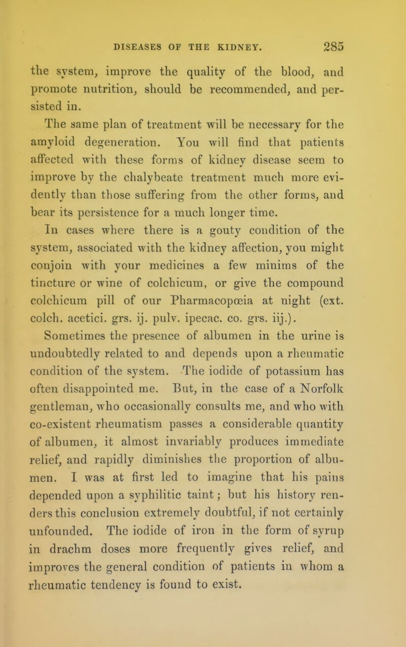 the system, improve the quality of the blood, and promote nutrition, should be recommended, and per- sisted in. Tlie same plan of treatment Avill be necessary for the amyloid degeneration. You will find that patients affected with these forms of kidney disease seem to improve by the chalybeate treatment much more evi- dently than those suffering from the other forms, and bear its persistence for a much longer time. In cases where there is a gouty condition of the system, associated with the kidney affection, you might conjoin with your medicines a few minims of the tincture or wine of colchicum, or give the compound colchicum pill of our Pharmacopoeia at night (ext. colch. acetici. grs. ij. pulv. ipecac, co. grs. iij.). Sometimes the presence of albumen in the urine is undoubtedly related to and depends upon a rheumatic condition of the system. -The iodide of potassium has often disappointed me. But, in the case of a Norfolk gentleman, who occasionally consults me, and who with co-existent rheumatism passes a considerable quantity of albumen, it almost invariably produces immediate relief, and rapidly diminishes the proportion of albu- men. I was at first led to imagine that his pains depended upon a syphilitic taint; but his history ren- ders this conclusion extremely doubtful, if not certainly unfounded. The iodide of iron in the form of syrup in drachm doses more frequently gives relief, and improves the general condition of patients in whom a rheumatic tendency is found to exist.