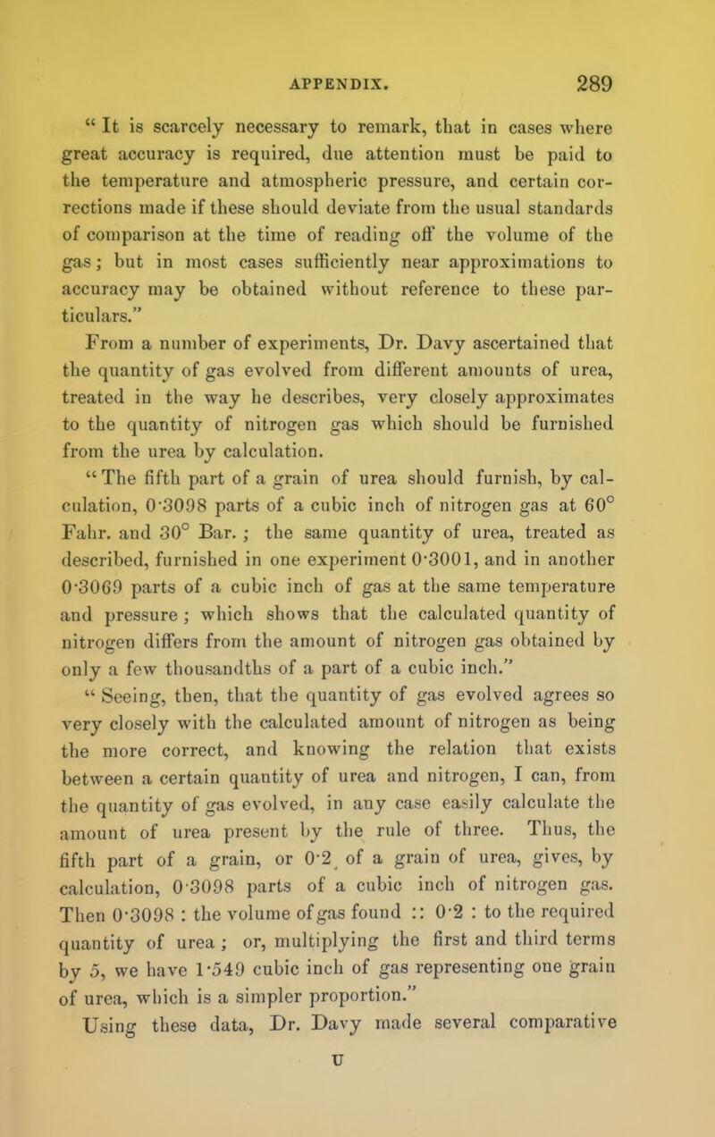 “ It is scarcely necessary to remark, tliat in cases where great accuracy is required, due attention must be paid to the temperature and atmospheric pressure, and certain cor- rections made if these should deviate from the usual standards of comparison at the time of reading off the volume of the gas; but in most cases sufficiently near approximations to accuracy may be obtained without reference to these par- ticulars.” From a number of experiments. Dr. Davy ascertained that the quantity of gas evolved from different amounts of urea, treated in the way he describes, very closely approximates to tbe quantity of nitrogen gas which should be furnished from the urea by calculation. “ The fifth part of a grain of urea should furnish, by cal- culation, 0‘3098 parts of a cubic inch of nitrogen gas at 60° Fahr. and 30° Bar. ; the same quantity of urea, treated as described, furnished in one experiment 0'3001, and in another 0‘3069 parts of a cubic inch of gas at the same temperature and pressure ; which shows that the calculated quantity of nitrogen differs from the amount of nitrogen gas obtained by only a few thousandths of a part of a cubic inch.” “ Seeing, then, that the quantity of gas evolved agrees so very closely with the calculated amount of nitrogen as being the more correct, and knowing the relation that exists between a certain quantity of urea and nitrogen, I can, from the quantity of gas evolved, in any case easily calculate the amount of urea present by the rule of three. Thus, the fifth part of a grain, or 0-2^ of a grain of urea, gives, by calculation, 0 3098 parts of a cubic inch of nitrogen gas. Then 0-3098 : the volume of gas found :: 0-2 : to the required quantity of urea ; or, multiplying the first and third terms by 5, we have 1-549 cubic inch of gas representing one grain of urea, which is a simpler proportion.” Using these data, Dr. Davy made several comparative u