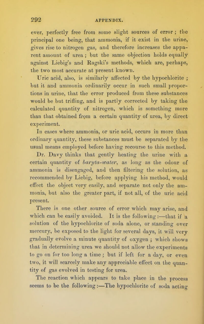 ever, perfectly free from some slight sources of error ; the principal one being, that ammonia, if it exist in the urine, gives rise to nitrogen gas, and therefore increases the appa- rent amount of urea ; but the same objection holds equally against Liebig’s and Ragski’s methods, which are, perhaps, the two most accurate at present known. Uric acid, also, is similarly aftected by the hypochlorite ; but it and ammonia ordinarily occur in such small propor- tions in urine, that the error produced from these substances would be but trifling, and is partly corrected by taking the calculated quantity of nitrogen, which is something more than that obtained fi-gm a certain quantity of urea, by direct experiment. In cases where ammonia, or uric acid, occurs in more than ordinary quantity, these substances must be separated by the usual means employed before having recourse to this method. Dr. Davy thinks that gently heating the urine with a certain quantity of haryta-water^ as long as the odour of ammonia is disengaged, and then filtering the solution, as recommended by Liebig, before applying his method, would effect the object very easily, and separate not only the am- monia, but also the greater part, if not all, of the uric acid present. There is one other source of error which may arise, and which can be easily avoided. It is the following:—that if a solution of the hypochlorite of soda alone, or standing over mercury, be exposed to the light for several days, it will very gradually evolve a minute quantity of oxygen ; which shows that in determining urea we should not allow the experiments to go on for too long a time ; but if left for a day, or even two, it will scarcely make any appreciable effect on the quan- tity of gas evolved in testing for urea. The reaction which appears to take place in the process seems to be the following:—The hypochlorite of soda acting