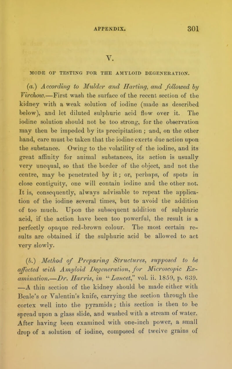 V. MODE OF TESTING FOR THE AMYLOID DEGENERATION. (a.) According to Mulder and Harting, and followed hy Virchow.—First wash the surface of the recent section of the kidney with a weak solution of iodine (made as described below), and let diluted sulphuric acid flow over it. The iodine solution should not be too strong, for the observation may then be impeded by its precipitation •, and, on the other hand, care must be taken that the iodine exerts due action upon the substance. Owing to the volatility of the iodine, and its great affinity for animal substances, its action is usually very unequal, so that the border of the object, and not the centre, may be penetrated by it; or, perhaps, of spots in close contiguity, one will contain iodine and the other not. It is, consequently, always advisable to repeat the applica- tion of the iodine several times, but to avoid the addition of too much. Upon the subsequent addition of sulphuric acid, if the action have been too powerful, the result is a perfectly opaque red-brown colour. The most certain re- sults are obtained if the sulphuric acid be allowed to act very slowly. (f.) Method of Preparing Structu7'es, supposed to he affected with Amyloid Degeneration, for Microscopic Ex- a^nination.—Dr. Hai'ris, in ''''Laticet” vol. ii. 185.9, p. ()89. —A thiu section of the kidney should be made either with Beale’s or Valentin’s knife, carrying the section through the cortex well into the pyramids ; this section is then to be spread upon a glass slide, and washed with a stream of water. After having been examined with one-inch power, a small drop of a solution of iodine, composed of twelve grains of