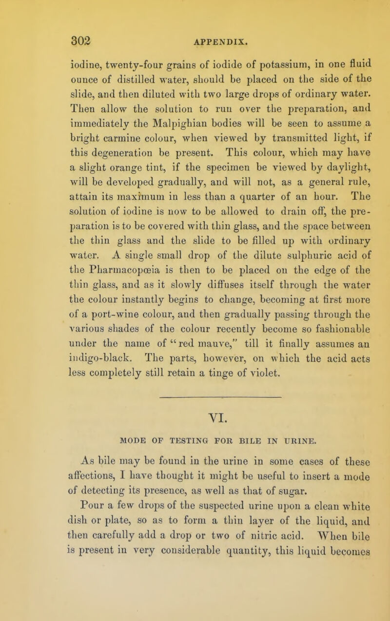 iodine, twenty-four grains of iodide of potassium, in one fluid ounce of distilled water, should be placed on the side of the slide, and then diluted with two large drops of ordinary water. Then allow the solution to run over the preparation, and immediately the Malpighian bodies will be seen to assume a bright carmine colour, when viewed by transmitted light, if this degeneration be present. This colour, which may have a slight orange tint, if the specimen be viewed by daylight, will be developed gradually, and will not, as a general rule, attain its maximum in less than a quarter of an hour. The solution of iodine is now to be allow’ed to drain off, the pre- paration is to be covered with thin glass, and the space between the thin glass and the slide to be filled up with ordinary water. A single small drop of the dilute sulphuric acid of the Pharmacopoeia is then to be placed on the edge of the thin glass, and as it slowly difl’uses itself through the water the colour instantly begins to change, becoming at first more of a port-wine colour, and then gi*adually passing through the various shades of the colour recently become so fashionable under the name of “ red mauve,” till it finally assumes an indigo-black. The parts, however, on which the acid acts less completely still retain a tinge of violet. VI. MODE OF TESTING FOR BILE IN URINE. As bile may be found in the urine in some cases of these affections, I have thought it might be useful to insert a inode of detecting its presence, as well as that of sugar. Pour a few drops of the suspected urine upon a clean white dish or plate, so as to form a thin layer of the liquid, and then carefully add a drop or two of nitric acid. When bile is present in very considerable quantity, this liquid becomes