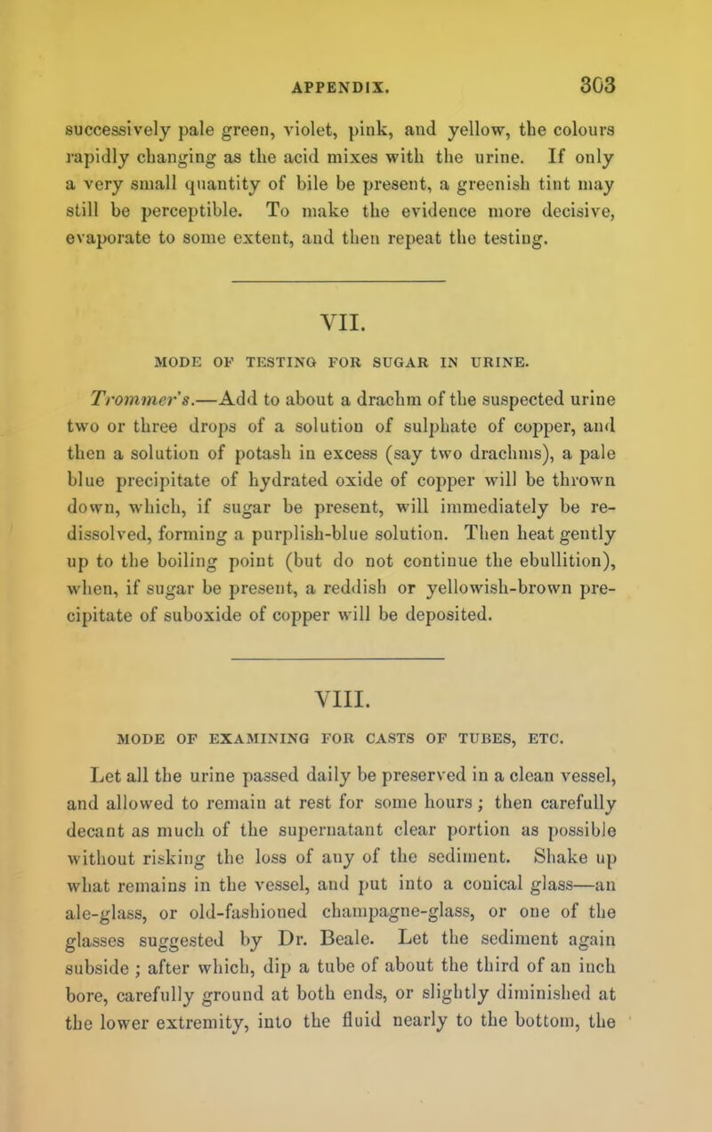 successively pale green, violet, pink, and yellow, the colours rapidly changing as the acid mixes with the urine. If only a very small quantity of bile be present, a greenish tint may still be perceptible. To make the evidence more decisive, evaporate to some extent, and then repeat the testing. VII. MODE OF TESTING FOR SUGAR IN URINE. Troinmer's.—Add to about a drachm of the suspected urine two or three drops of a solution of sulphate of copper, and then a solution of potash in excess (say two drachms), a pale blue precipitate of hydrated oxide of copper will be thrown down, which, if sugar be present, will immediately be re- dissolved, forming a purplish-blue solution. Then heat gently up to the boiling point (but do not continue the ebullition), when, if sugar be present, a reddish or yellowish-brown pre- cipitate of suboxide of copper will be deposited. VIII. MODE OF EXAMINING FOR CASTS OF TUBES, ETC. Let all the urine passed daily be preserved in a clean vessel, and allowed to remain at rest for some hours; then carefully decant as much of the supernatant clear portion as possible without risking the loss of any of the sediment. Shake up what remains in the vessel, and put into a conical glass—an ale-glass, or old-fashioned champagne-glass, or one of the glasses suggested by Dr. Beale. Let the sediment again subside ; after which, dip a tube of about the third of an inch bore, carefully ground at both ends, or slightly diminished at the lower extremity, into the fluid nearly to the bottom, the