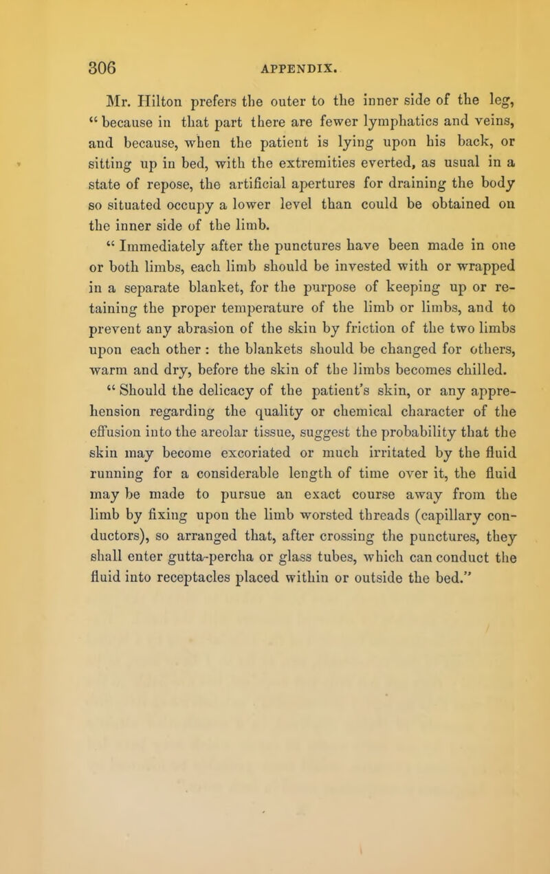 Mr. Hilton prefers the outer to the inner side of the leg, “ because in that part there are fewer lymphatics and veins, and because, when the patient is lying upon his back, or sitting up in bed, with the extremities everted, as usual in a state of repose, the artificial apertures for draining the body so situated occupy a lower level than could be obtained on the inner side of the limb. “ Immediately after the punctures have been made in one or both limbs, each limb should be invested with or wrapped in a separate blanket, for the purpose of keeping up or re- taining the proper temperature of the limb or limbs, and to prevent any abrasion of the skin by friction of the two limbs upon each other : the blankets should be changed for others, warm and dry, before the skin of the limbs becomes chilled. “ Should the delicacy of the patient’s skin, or any appre- hension regarding the quality or chemical character of the eflfusion into the areolar tissue, suggest the probability that the skin may become excoriated or much irritated by the fluid running for a considerable length of time over it, tbe fluid may be made to pursue an exact course away from the limb by fixing upon the limb worsted threads (capillary con- ductors), so arranged that, after crossing the punctures, they shall enter gutta-percha or glass tubes, which can conduct the fluid into receptacles placed within or outside the bed.”