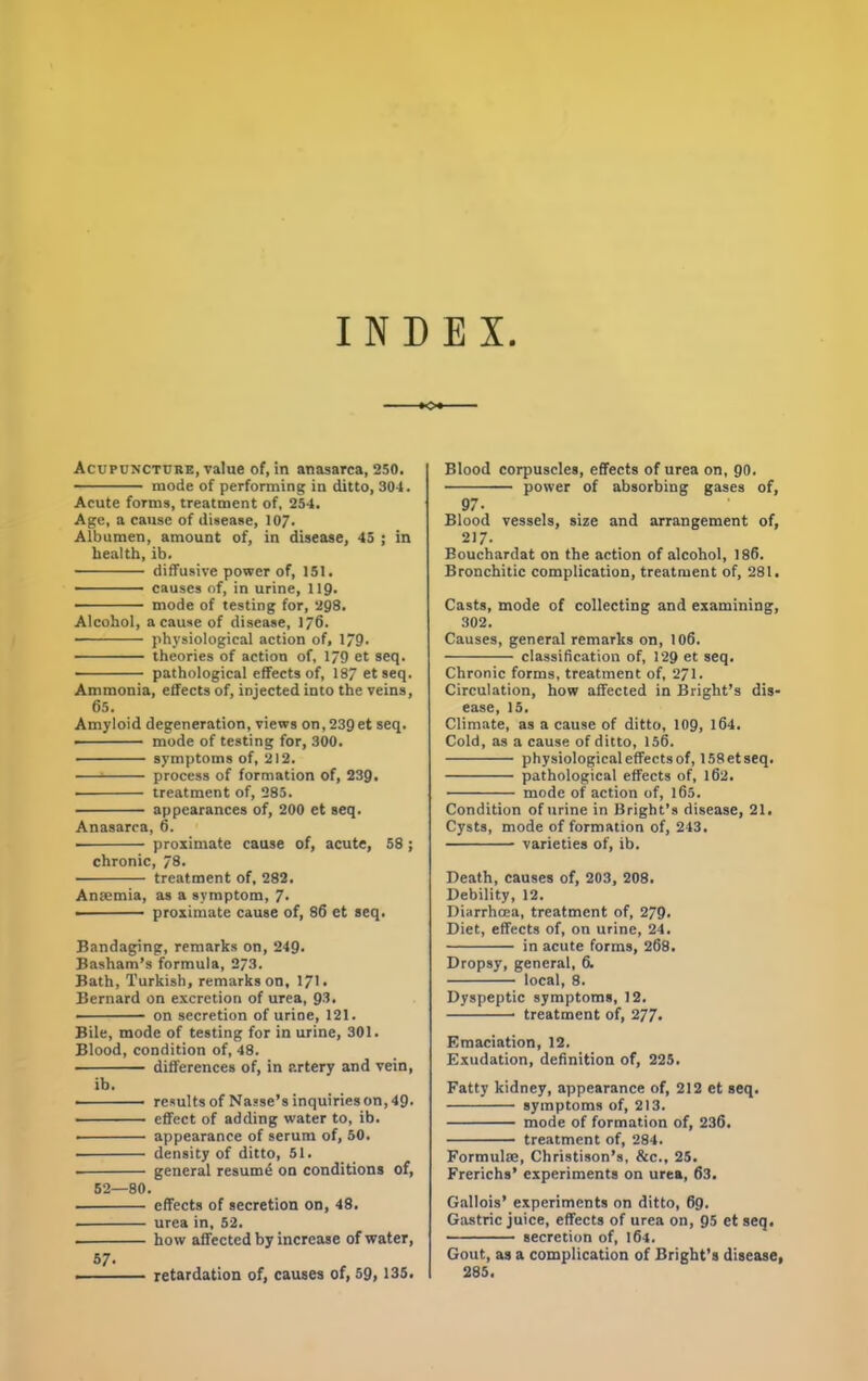 INDEX -»o«- Acupdncture, value of, in anasarca, 250. mode of performing in ditto, 304. Acute forms, treatment of, 254. Age, a cause of disease, 107. Albumen, amount of, in disease, 45 ; in health, ib. diffusive power of, 151. causes of, in urine, IIQ. mode of testing for, 298. Alcohol, a cause of disease, 16. physiological action of, 179. theories of action of, 1/9 et seq. - pathological effects of, 187 et seq. Ammonia, effects of, injected into the veins, 65. Amyloid degeneration, views on, 239et seq. • mode of testing for, 300. symptoms of, 212. ^ process of formation of, 239. treatment of, 285. appearances of, 200 et seq. Anasarca, 6. proximate cause of, acute, 58 ; chronic, 78. treatment of, 282. Aneemia, as a symptom, 7* ——— proximate cause of, 86 et seq. Bandaging, remarks on, 249. Basham’s formula, 273. Bath, Turkish, remarks on, 171. Bernard on excretion of urea, 93. ■ — on secretion of urine, 121. Bile, mode of testing for in urine, 301. Blood, condition of, 48. differences of, in artery and vein, ib. • ■ — results of Nasse’s inquiries on, 49- • effect of adding water to, ib. • appearance of serum of, 50. density of ditto, 51. general resumd on conditions of, 52—80. effects of secretion on, 48. urea in, 52. how affected by increase of water, 57. . retardation of, causes of, 59, 135. Blood corpuscles, effects of urea on, go. power of absorbing gases of, 97. Blood vessels, size and arrangement of, 217. Bouchardat on the action of alcohol, 186. Bronchitic complication, treatment of, 281. Casts, mode of collecting and examining, 302. Causes, general remarks on, I06. classifcation of, 129 et seq. Chronic forms, treatment of, 271. Circulation, how affected in Bright’s dis- ease, 15. Climate, as a cause of ditto, 109, 164. Cold, as a cause of ditto, 156. physiological effects of, 158etseq. pathological effects of, 162. mode of action of, 165. Condition of urine in Bright’s disease, 21. Cysts, mode of formation of, 243. varieties of, ib. Death, causes of, 203, 208. Debility, 12. Diarrhoea, treatment of, 279. Diet, effects of, on urine, 24. in acute forms, 268. Dropsy, general, 6. local, 8. Dyspeptic symptoms, 12. treatment of, 277* Emaciation, 12. Exudation, defnition of, 225. Fatty kidney, appearance of, 212 et seq. symptoms of, 213. mode of formation of, 236. treatment of, 284. Formulm, Christison’s, &c., 25. Frerichs’ experiments on urea, 63. Gallois’ experiments on ditto, 69. Gastric juice, effects of urea on, 95 et seq. secretion of, 164. Gout, as a complication of Bright’s disease, 285.