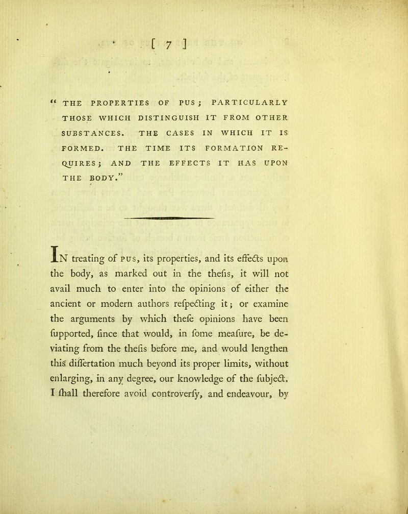 “ THE PROPERTIES OF PUS ; PARTICULARLY THOSE WHICH DISTINGUISH IT FROM OTHER SUBSTANCES. THE CASES IN WHICH IT IS FORMED. THE TIME ITS FORMATION RE- QUIRES; AND THE EFFECTS IT HAS UPON THE BODY.” In treating of pus, its properties, and its effedts upon the body, as marked out in the thefis, it will not avail much to enter into the opinions of either the ancient or modern authors refpedting it; or examine the arguments by which thefe opinions have been fupported, fince that would, in fome meafure, be de- viating from the thelis before me, and would lengthen this dilfertation much beyond its proper limits, without enlarging, in any degree, our knowledge of the fubjedf. I fhall therefore avoid controverfy, and endeavour, by