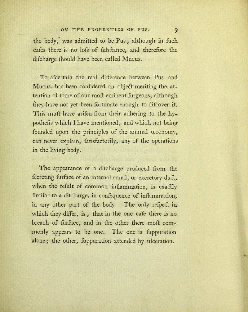 the body, was admitted to be Pus ; although in luch cafes there is no lofs of fubflance, and therefore the difcharge fhould have been called Mucus. To afcertain the real difference between Pus and Mucus, has been confidered an object meriting the at- tention of fome of our moft eminent furgeons, although they have not yet been fortunate enough to difcover it. This muff have arifen from their adhering to the hy- pothefis which I have mentioned; and which not being founded upon the principles of the animal ceconomy, can never explain, fatisfadtorily, any of the operations in the living body. The appearance of a difcharge produced from the fecreting furface of an internal canal, or excretory dudt, when the refult of common inflammation, is exadtly fimilar to a difcharge, in confequence of inflammation, in any other part of the body. The only refpedt in which they differ, is; that in the one cafe there is no breach of furface, and in the other there moft com- monly appears to be one. The one is fuppuration alone; the other, fuppuration attended by ulceration.