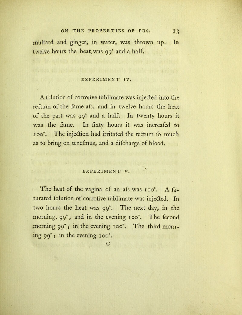 muftard and ginger, in water, was thrown up. In twelve hours the heat, was 990 and a half. EXPERIMENT IV. A folution of corrohve fublimate was injected into the redum of the fame afs, and in twelve hours the heat of the part was 990 and a half. In twenty hours it was the fame. In fixty hours it was increafed to ioo°. The injection had irritated the redum fo much as to bring on tenefmus, and a difcharge of blood. EXPERIMENT V. The heat of the vagina of an afs was ioo\ A fa- turated folution of corrolive fublimate was injeded. In two hours the heat was 990. The next day, in the morning, 990; and in the evening ioo°. The fecond morning 990; in the evening ioo°. The third morn- ing 990; in the evening ioo°. C