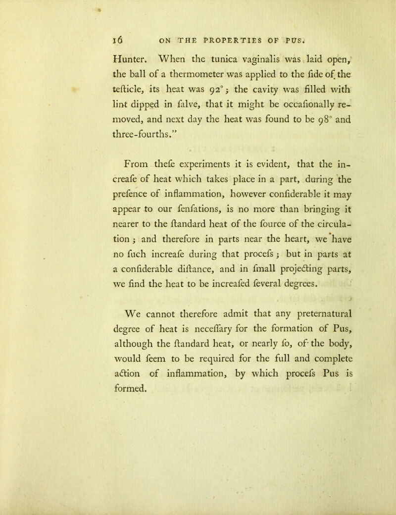 Hunter. When the tunica vaginalis was laid open, the ball of a thermometer was applied to the fide of the tefticle, its heat was 920; the cavity was filled with lint dipped in falve, that it might be occafionally re- moved, and next day the heat was found to be 98° and three-fourths.” From thefe experiments it is evident, that the in- creafe of heat which takes place in a part, during the prefence of inflammation, however confiderable it may appear to our fenfations, is no more than bringing it nearer to the ftandard heat of the fource of the circula- tion and therefore in parts near the heart, we have no fuch increafe during that procefs ; but in parts at a confiderable difiance, and in fmall projecting parts, we find the heat to be increafed feveral degrees. We cannot therefore admit that any preternatural degree of heat is neceflary for the formation of Pus, although the ftandard heat, or nearly fo, of the body, would feem to be required for the full and complete aCtion of inflammation, by which procefs Pus is formed.