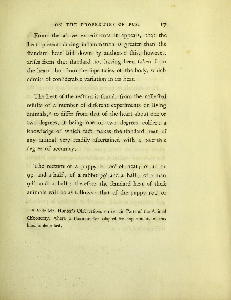 From the above experiments it appears, that the heat prefent during inflammation is greater than the ftandard heat laid down by authors : this, however, arifes from that ftandard not having been taken from the heart, but from the fuperficies of the body, which admits of confiderable variation in its heat. The heat of the redtum is found, from the colledted refults of a number of different experiments on living animals,* to differ from that of the heart about one or two degrees, it being one or two degrees colder; a knowledge of which fadt makes the ftandard heat of any animal very readily afcertained with a tolerable degree of accuracy. The redlum of a puppy is ioo° of heat; of an ox * 990 and a half; of a rabbit 990 and a half; of a man 98° and a half; therefore the ftandard heat of thefe animals will be as follows : that of the puppy 10T or * Vide Mr. Hunter’s Obfervations on certain Parts of the Animal CEconomy, where a thermometer adapted for experiments of this kind is defcribed.