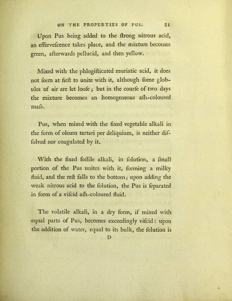 Upon Pus being added to the ftrong nitrous acid, an effervefcence takes place, and the mixture becomes green, afterwards pellucid, and then yellow. Mixed with the phlogifticated muriatic acid, it does not feem at firft to unite with it, although fome glob- ules of air are let loofe 3 but in the courfe of two days the mixture becomes an homogeneous aih-coloured mafs. Pus, when mixed with the fixed vegetable alkali in the form of oleum tartari per deliquium, is neither dif- folved nor coagulated by it. With the fixed foflile alkali, in folution, a fmall portion of the Pus unites with it, forming a milky fluid, and the refl: falls to the bottom3 upon adding the weak nitrous acid to the folution, the Pus is feparated in form of a vifcid afli-coloured fluid. The volatile alkali, in a dry form, if mixed with equal parts of Pus, becomes exceedingly vifcid: upon the addition of water, equal to its bulk, the folution is D