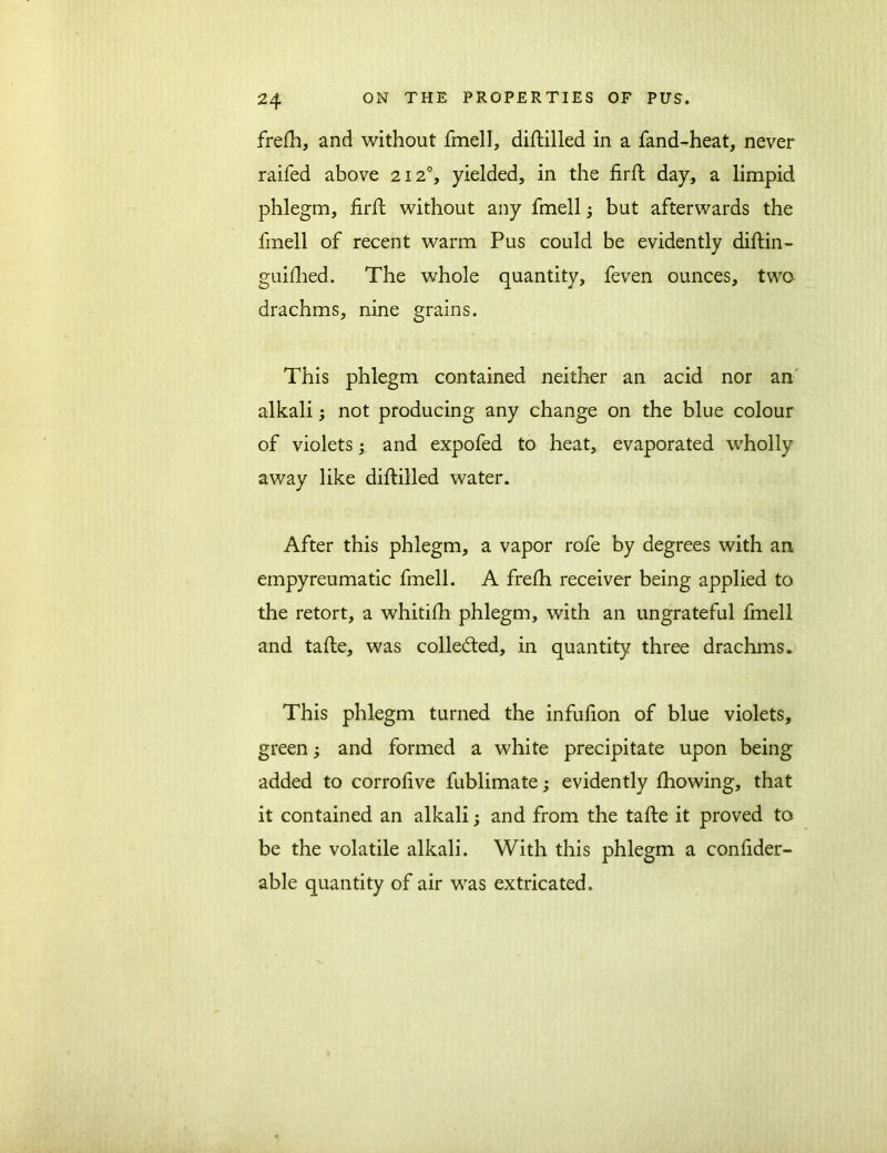 frefh, and without fmell, diftilled in a fand-heat, never raifed above 212°, yielded, in the firft day, a limpid phlegm, firft without any fmell 5 but afterwards the fmell of recent warm Pus could be evidently diftin- guilhed. The whole quantity, feven ounces, two drachms, nine grains. This phlegm contained neither an acid nor an alkali; not producing any change on the blue colour of violets; and expofed to heat, evaporated wholly away like diftilled water. After this phlegm, a vapor rofe by degrees with an empyreumatic fmell. A frefh receiver being applied to the retort, a whitifh phlegm, with an ungrateful fmell and tafte, was collected, in quantity three drachms. This phlegm turned the infufion of blue violets, green; and formed a white precipitate upon being added to corrofive fublimate; evidently fhowing, that it contained an alkali; and from the tafte it proved to be the volatile alkali. With this phlegm a consider- able quantity of air was extricated.