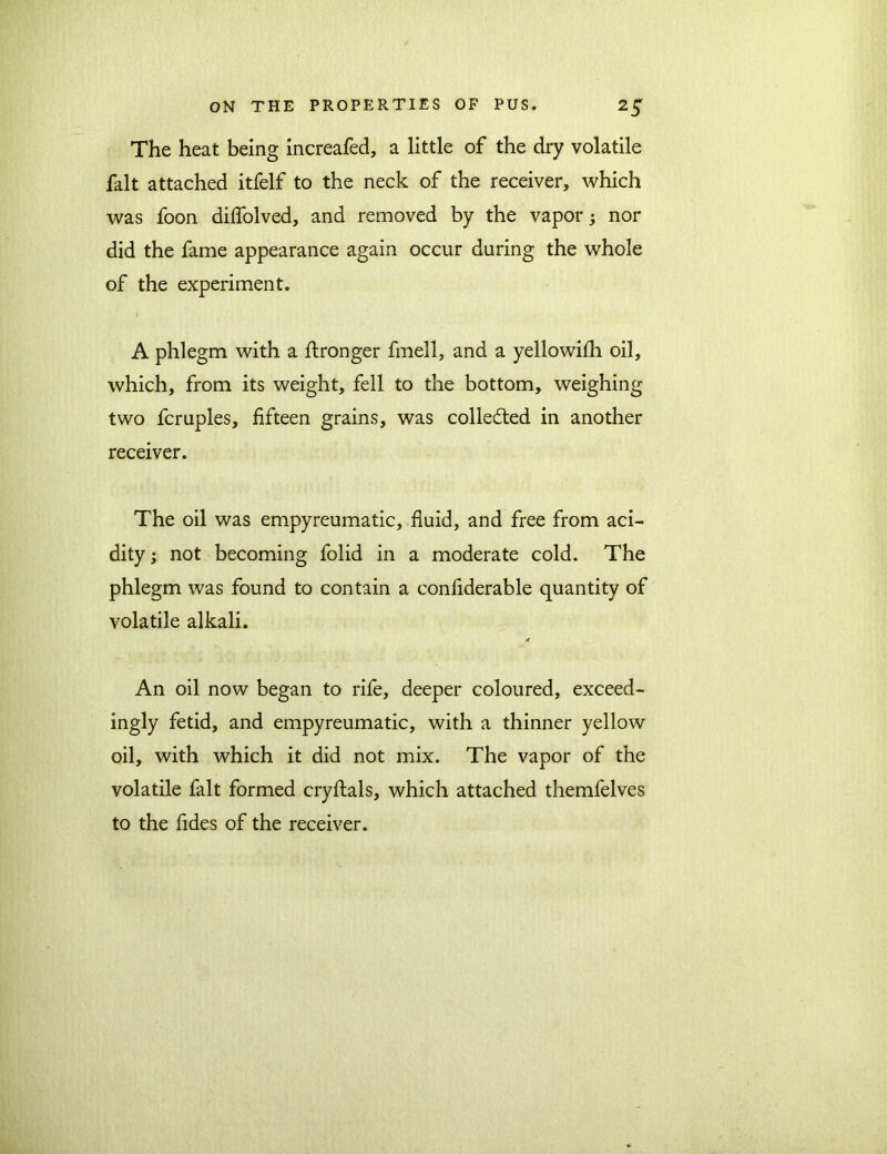 The heat being increafed, a little of the dry volatile fait attached itfelf to the neck of the receiver, which was foon diflolved, and removed by the vapor; nor did the fame appearance again occur during the whole of the experiment. A phlegm with a ftronger fmell, and a yellowifh oil, which, from its weight, fell to the bottom, weighing two fcruples, fifteen grains, was collected in another receiver. The oil was empyreumatic, fluid, and free from aci- dity ; not becoming folid in a moderate cold. The phlegm was found to contain a confiderable quantity of volatile alkali. An oil now began to rife, deeper coloured, exceed- ingly fetid, and empyreumatic, with a thinner yellow oil, with which it did not mix. The vapor of the volatile fait formed cryftals, which attached themfelves to the fides of the receiver.